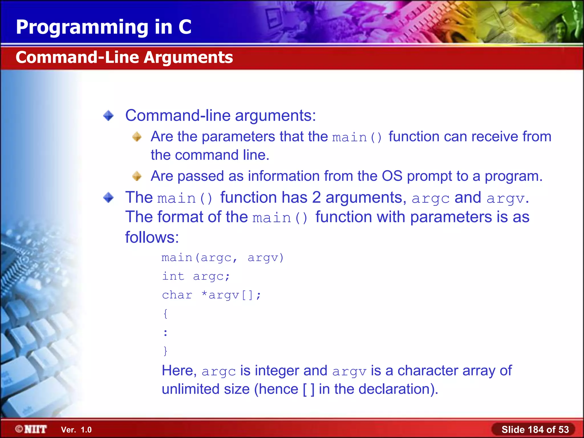 Programming in C
Command-Line Arguments


               Command-line arguments:
                  Are the parameters that the main() function can receive from
                  the command line.
                  Are passed as information from the OS prompt to a program.
               The main() function has 2 arguments, argc and argv.
               The format of the main() function with parameters is as
               follows:
                   main(argc, argv)
                   int argc;
                   char *argv[];
                   {
                   :
                   }
                   Here, argc is integer and argv is a character array of
                   unlimited size (hence [ ] in the declaration).

    Ver. 1.0                                                           Slide 184 of 53
 