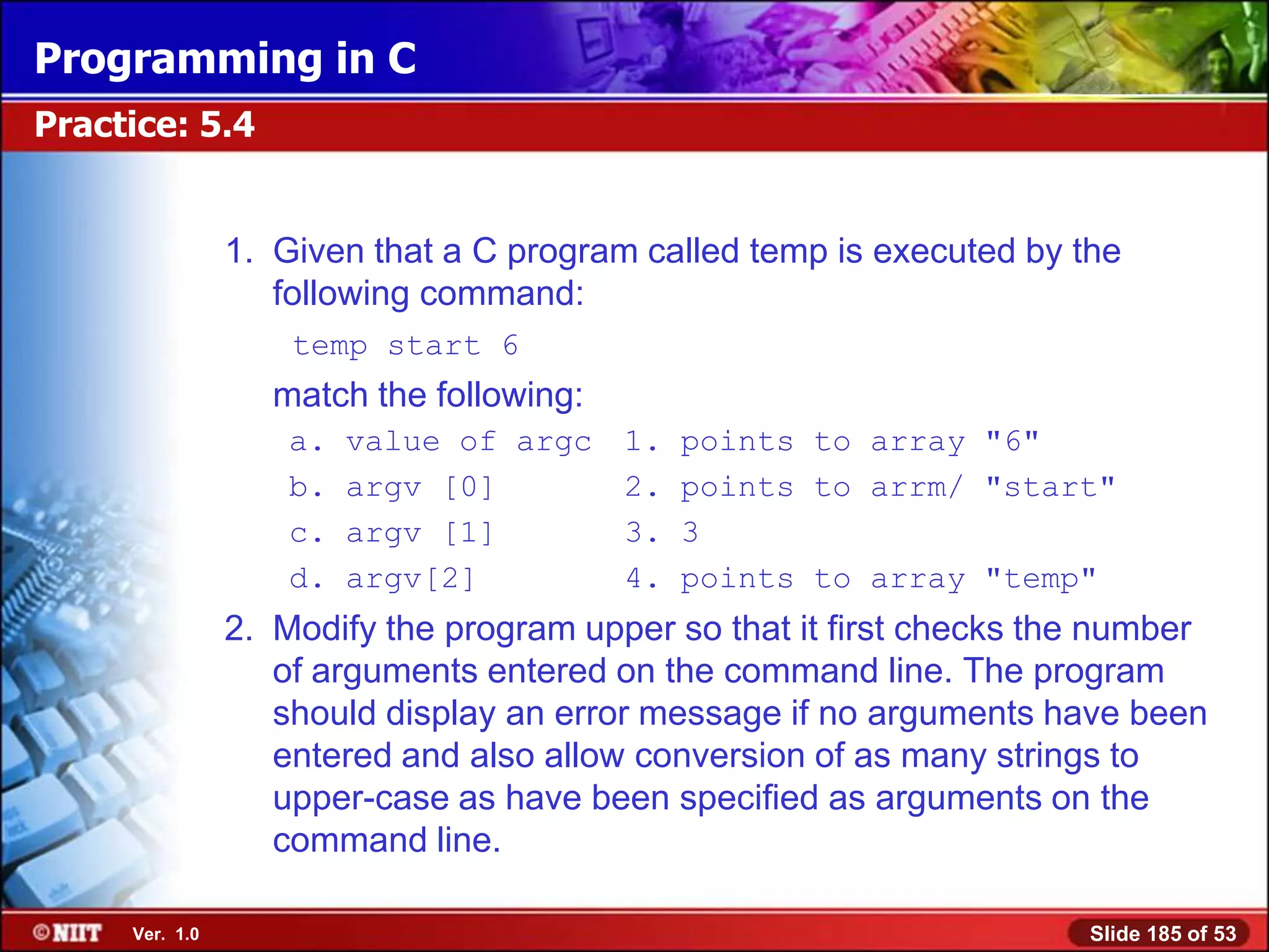 Programming in C
Practice: 5.4


                1. Given that a C program called temp is executed by the
                   following command:
                    temp start 6
                   match the following:
                    a.   value of argc    1.   points to array "6"
                    b.   argv [0]         2.   points to arrm/ "start"
                    c.   argv [1]         3.   3
                    d.   argv[2]          4.   points to array "temp"
                2. Modify the program upper so that it first checks the number
                   of arguments entered on the command line. The program
                   should display an error message if no arguments have been
                   entered and also allow conversion of as many strings to
                   upper-case as have been specified as arguments on the
                   command line.

     Ver. 1.0                                                         Slide 185 of 53
 