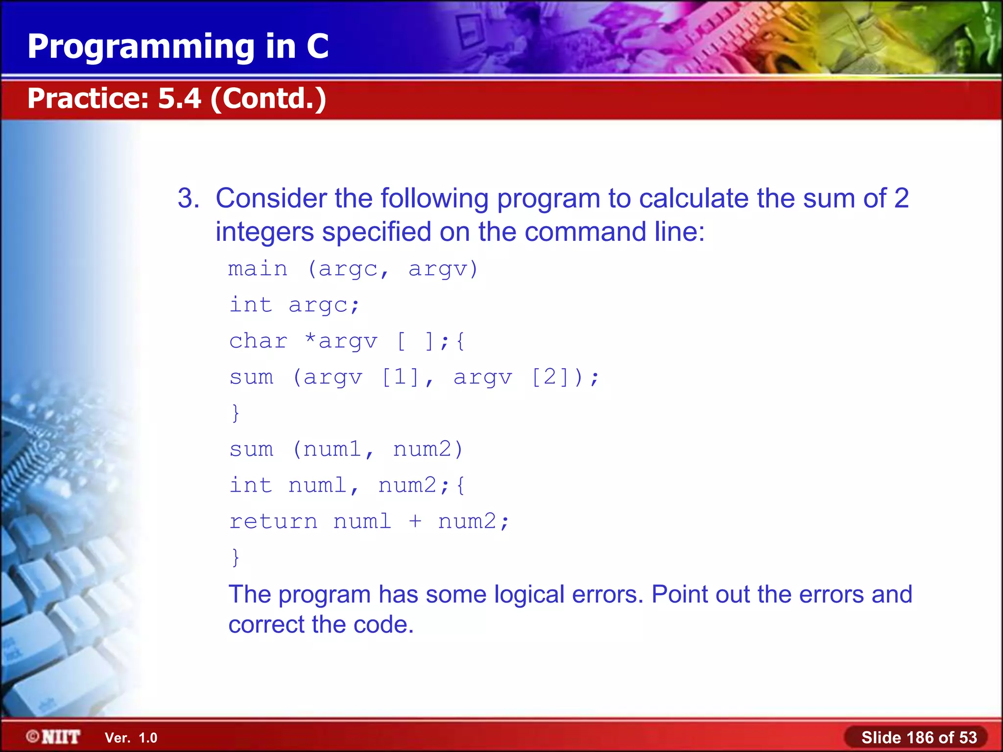 Programming in C
Practice: 5.4 (Contd.)


                3. Consider the following program to calculate the sum of 2
                   integers specified on the command line:
                    main (argc, argv)
                    int argc;
                    char *argv [ ];{
                    sum (argv [1], argv [2]);
                    }
                    sum (num1, num2)
                    int numl, num2;{
                    return numl + num2;
                    }
                    The program has some logical errors. Point out the errors and
                    correct the code.



     Ver. 1.0                                                               Slide 186 of 53
 