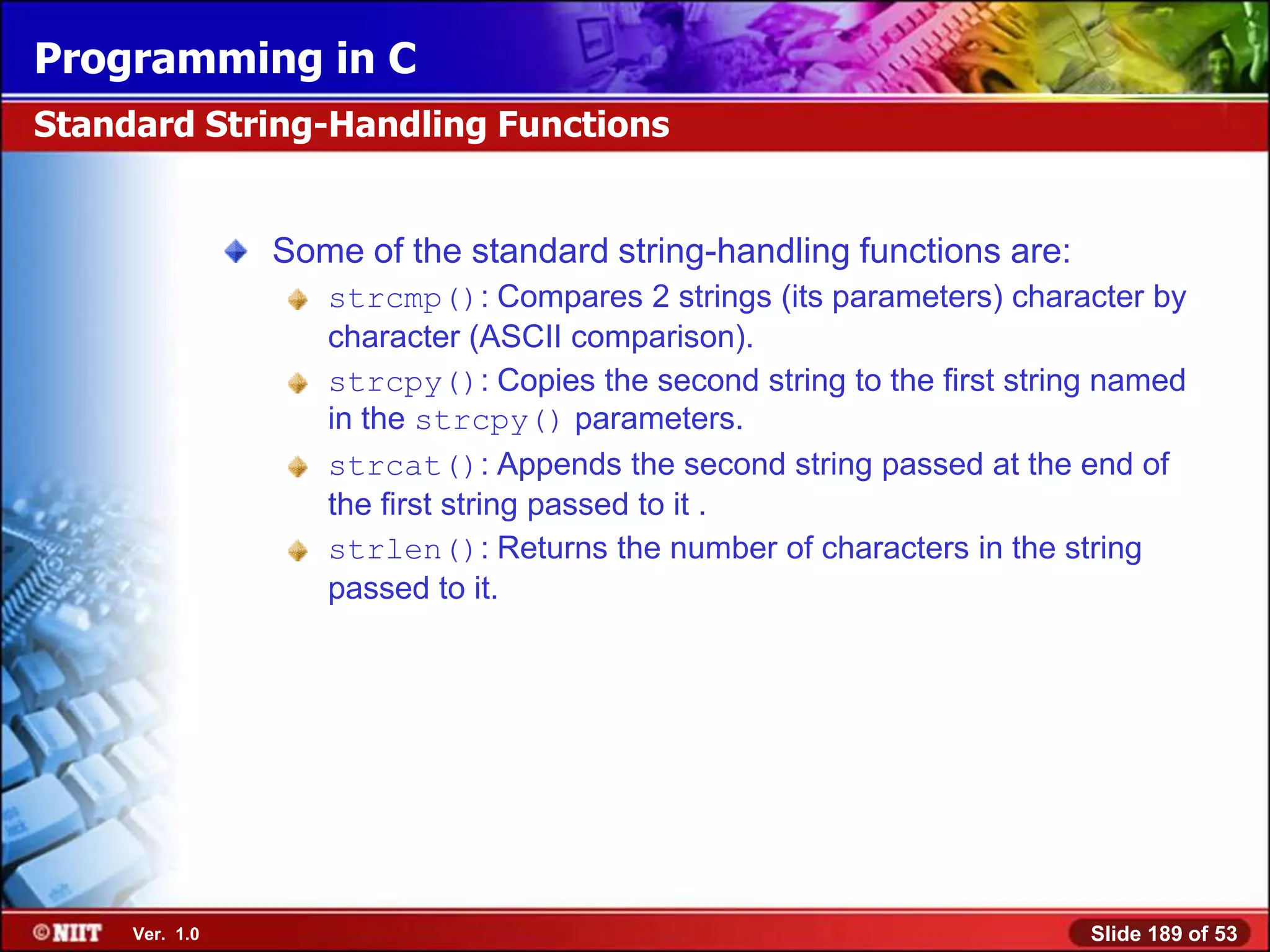 Programming in C
Standard String-Handling Functions


                Some of the standard string-handling functions are:
                   strcmp(): Compares 2 strings (its parameters) character by
                   character (ASCII comparison).
                   strcpy(): Copies the second string to the first string named
                   in the strcpy() parameters.
                   strcat(): Appends the second string passed at the end of
                   the first string passed to it .
                   strlen(): Returns the number of characters in the string
                   passed to it.




     Ver. 1.0                                                           Slide 189 of 53
 