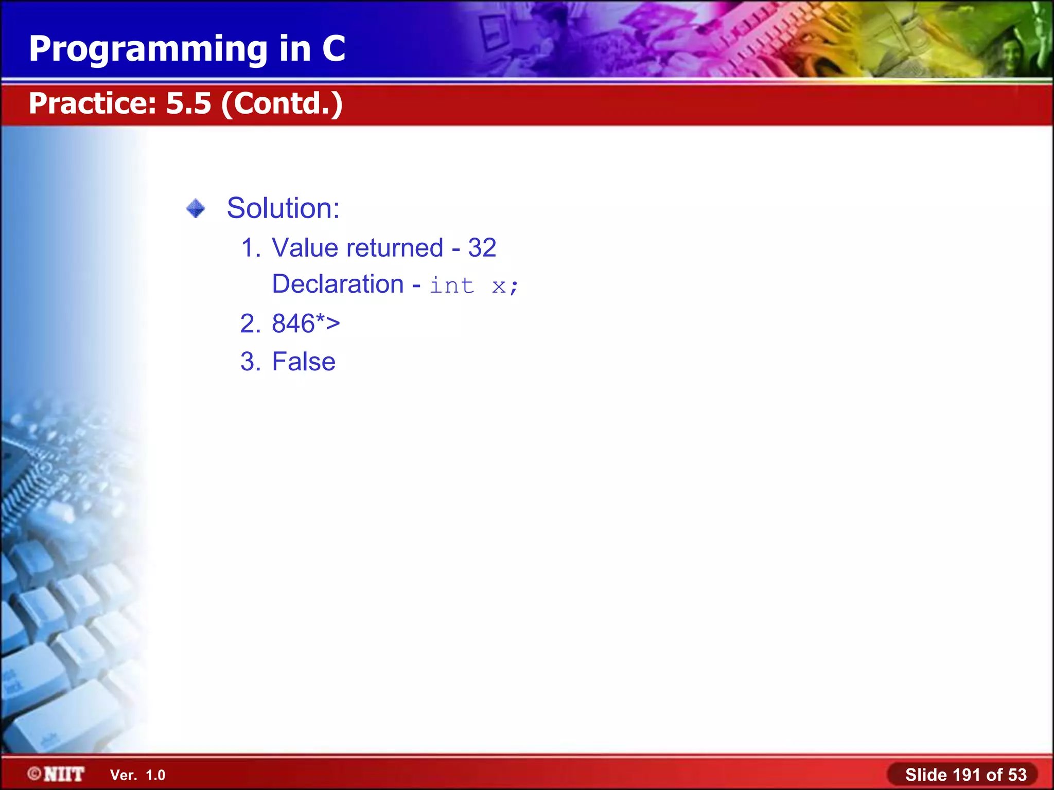 Programming in C
Practice: 5.5 (Contd.)


                Solution:
                 1. Value returned - 32
                    Declaration - int x;
                 2. 846*>
                 3. False




     Ver. 1.0                              Slide 191 of 53
 