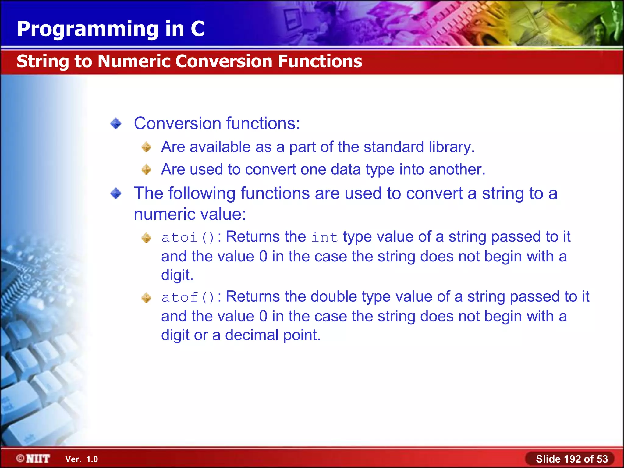 Programming in C
String to Numeric Conversion Functions


                Conversion functions:
                   Are available as a part of the standard library.
                   Are used to convert one data type into another.
                The following functions are used to convert a string to a
                numeric value:
                   atoi(): Returns the int type value of a string passed to it
                   and the value 0 in the case the string does not begin with a
                   digit.
                   atof(): Returns the double type value of a string passed to it
                   and the value 0 in the case the string does not begin with a
                   digit or a decimal point.




     Ver. 1.0                                                            Slide 192 of 53
 