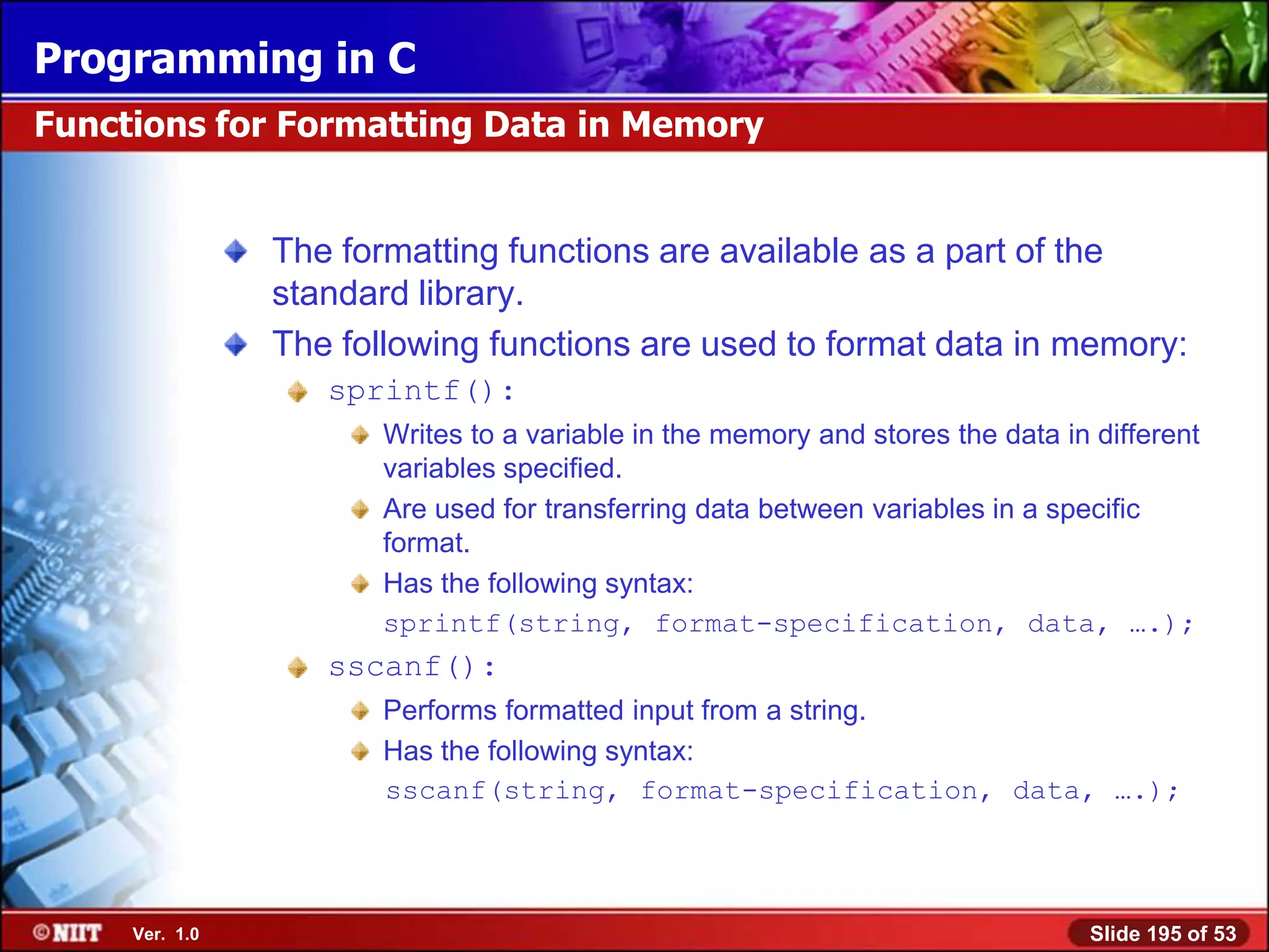 Programming in C
Functions for Formatting Data in Memory


                The formatting functions are available as a part of the
                standard library.
                The following functions are used to format data in memory:
                   sprintf():
                       Writes to a variable in the memory and stores the data in different
                       variables specified.
                       Are used for transferring data between variables in a specific
                       format.
                       Has the following syntax:
                       sprintf(string, format-specification, data, ….);
                   sscanf():
                       Performs formatted input from a string.
                       Has the following syntax:
                       sscanf(string, format-specification, data, ….);




     Ver. 1.0                                                                   Slide 195 of 53
 