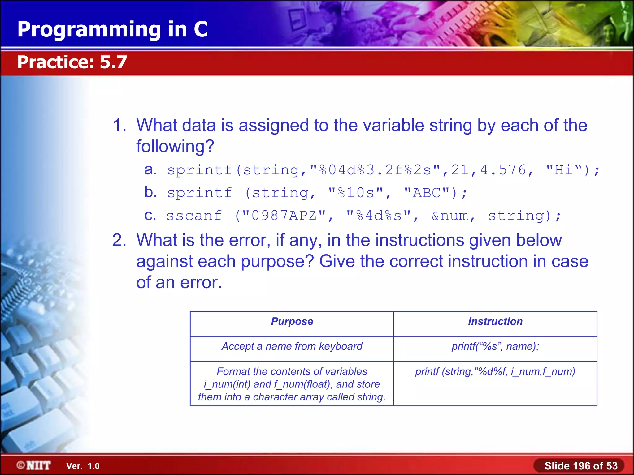 Programming in C
Practice: 5.7


                1. What data is assigned to the variable string by each of the
                   following?
                    a. sprintf(string,"%04d%3.2f%2s",21,4.576, "Hi―);
                    b. sprintf (string, "%10s", "ABC");
                    c. sscanf ("0987APZ", "%4d%s", &num, string);
                2. What is the error, if any, in the instructions given below
                   against each purpose? Give the correct instruction in case
                   of an error.

                                           Purpose                                 Instruction

                                Accept a name from keyboard                    printf(“%s”, name);

                               Format the contents of variables         printf (string,"%d%f, i_num,f_num)
                            i_num(int) and f_num(float), and store
                           them into a character array called string.




     Ver. 1.0                                                                                        Slide 196 of 53
 