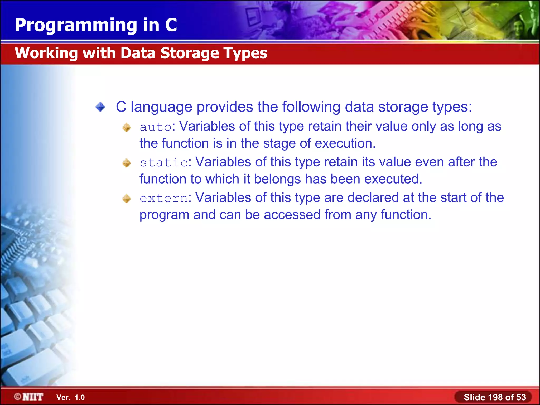 Programming in C
Working with Data Storage Types


                C language provides the following data storage types:
                   auto: Variables of this type retain their value only as long as
                   the function is in the stage of execution.
                   static: Variables of this type retain its value even after the
                   function to which it belongs has been executed.
                   extern: Variables of this type are declared at the start of the
                   program and can be accessed from any function.




     Ver. 1.0                                                              Slide 198 of 53
 
