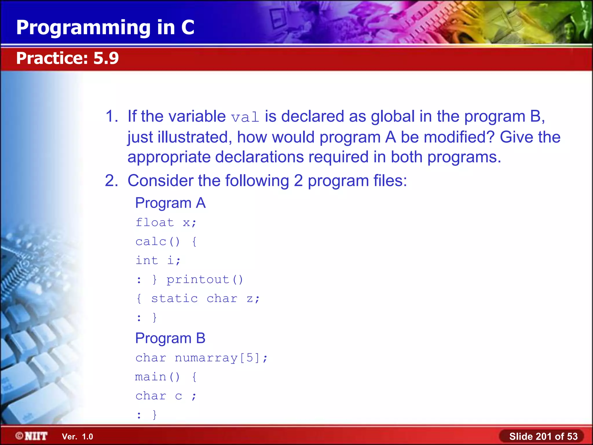 Programming in C
Practice: 5.9


                1. If the variable val is declared as global in the program B,
                   just illustrated, how would program A be modified? Give the
                   appropriate declarations required in both programs.
                2. Consider the following 2 program files:
                    Program A
                    float x;
                    calc() {
                    int i;
                    : } printout()
                    { static char z;
                    : }
                    Program B
                    char numarray[5];
                    main() {
                    char c ;
                    : }
     Ver. 1.0                                                         Slide 201 of 53
 