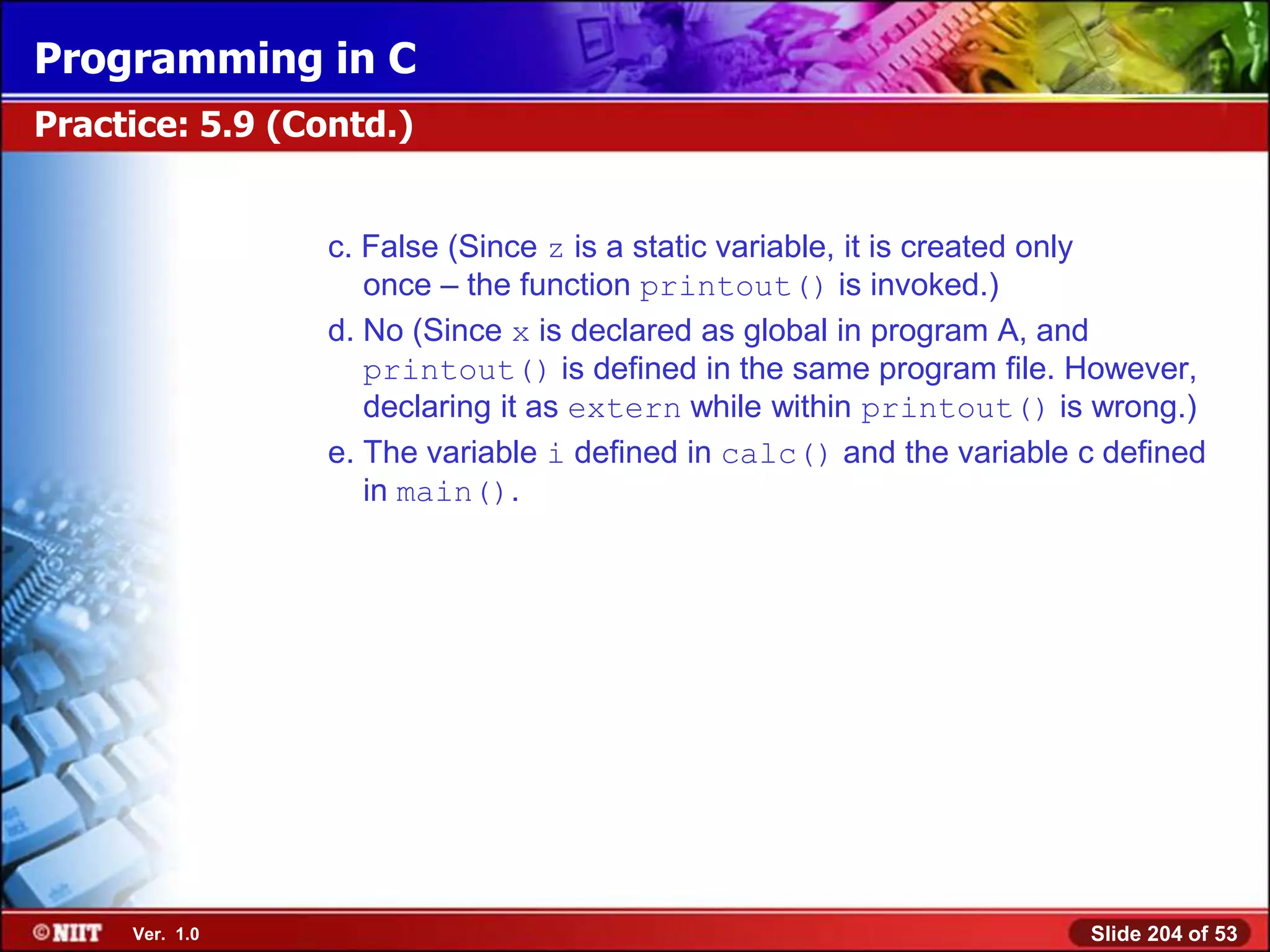 Programming in C
Practice: 5.9 (Contd.)


                 c. False (Since z is a static variable, it is created only
                    once – the function printout() is invoked.)
                 d. No (Since x is declared as global in program A, and
                    printout() is defined in the same program file. However,
                    declaring it as extern while within printout() is wrong.)
                 e. The variable i defined in calc() and the variable c defined
                    in main().




     Ver. 1.0                                                         Slide 204 of 53
 