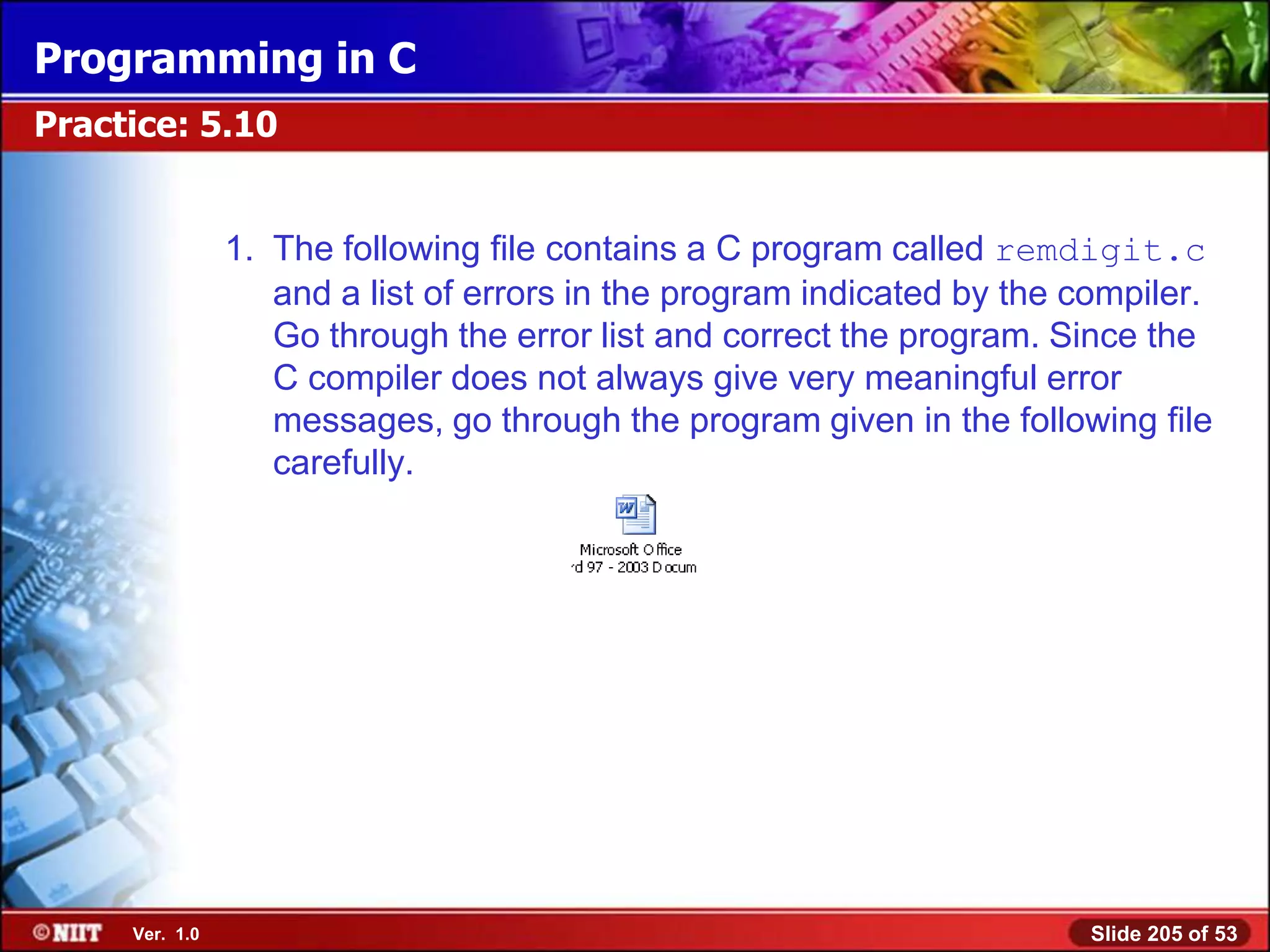 Programming in C
Practice: 5.10


                1. The following file contains a C program called remdigit.c
                   and a list of errors in the program indicated by the compiler.
                   Go through the error list and correct the program. Since the
                   C compiler does not always give very meaningful error
                   messages, go through the program given in the following file
                   carefully.




     Ver. 1.0                                                           Slide 205 of 53
 
