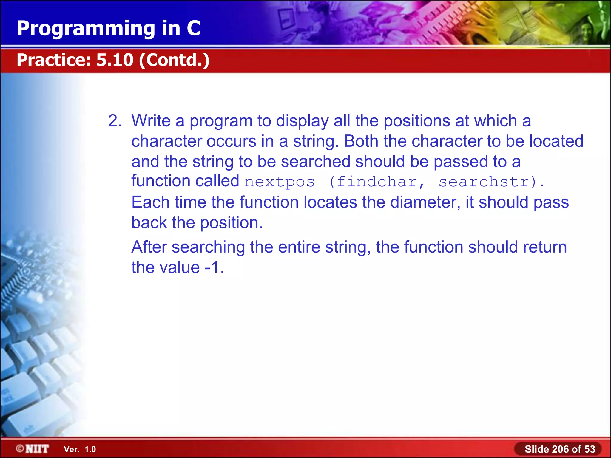 Programming in C
Practice: 5.10 (Contd.)


                2. Write a program to display all the positions at which a
                   character occurs in a string. Both the character to be located
                   and the string to be searched should be passed to a
                   function called nextpos (findchar, searchstr).
                   Each time the function locates the diameter, it should pass
                   back the position.
                   After searching the entire string, the function should return
                   the value -1.




     Ver. 1.0                                                           Slide 206 of 53
 