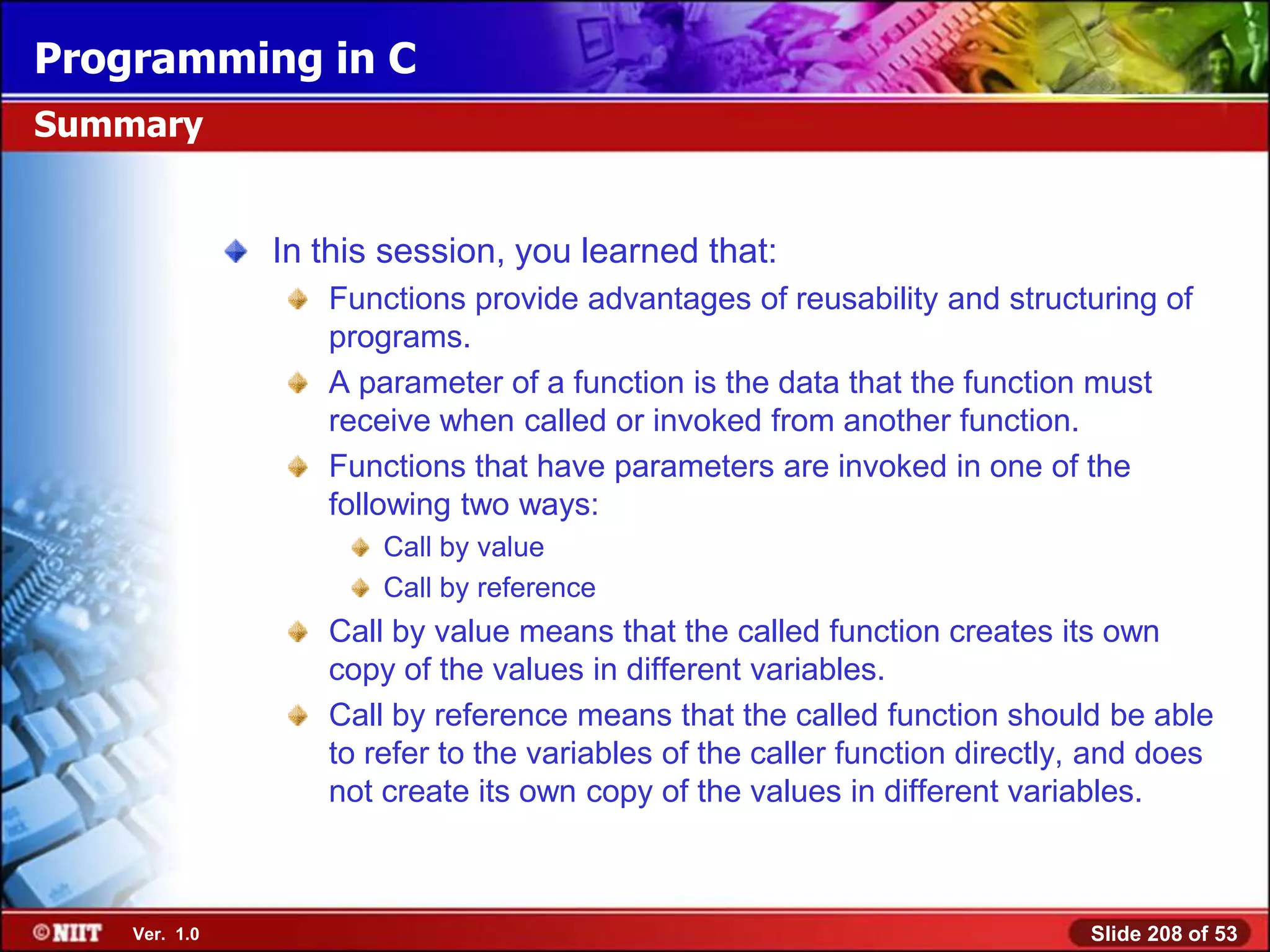 Programming in C
Summary


               In this session, you learned that:
                  Functions provide advantages of reusability and structuring of
                  programs.
                  A parameter of a function is the data that the function must
                  receive when called or invoked from another function.
                  Functions that have parameters are invoked in one of the
                  following two ways:
                      Call by value
                      Call by reference
                  Call by value means that the called function creates its own
                  copy of the values in different variables.
                  Call by reference means that the called function should be able
                  to refer to the variables of the caller function directly, and does
                  not create its own copy of the values in different variables.



    Ver. 1.0                                                               Slide 208 of 53
 