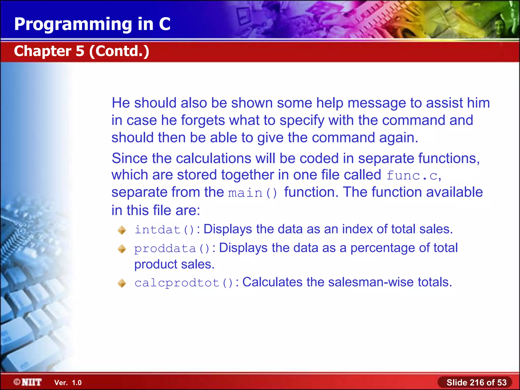 Programming in C
Chapter 5 (Contd.)


                He should also be shown some help message to assist him
                in case he forgets what to specify with the command and
                should then be able to give the command again.
                Since the calculations will be coded in separate functions,
                which are stored together in one file called func.c,
                separate from the main() function. The function available
                in this file are:
                   intdat(): Displays the data as an index of total sales.
                   proddata(): Displays the data as a percentage of total
                   product sales.
                   calcprodtot(): Calculates the salesman-wise totals.




     Ver. 1.0                                                           Slide 216 of 53
 