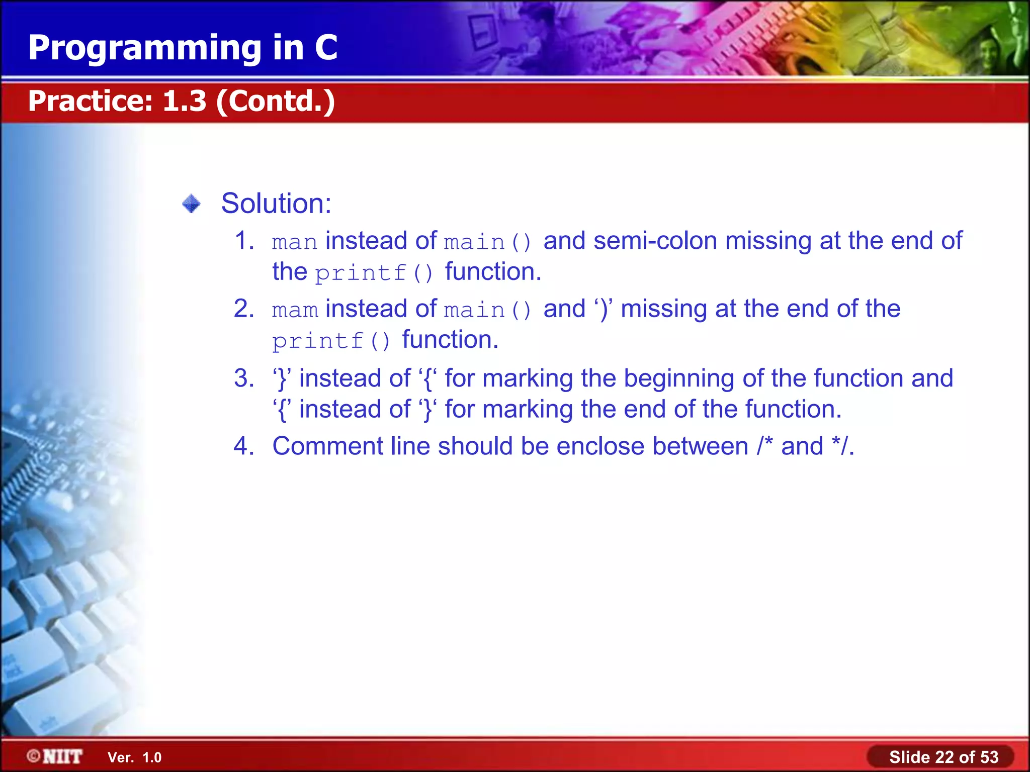 Programming in C
Practice: 1.3 (Contd.)


                Solution:
                 1. man instead of main() and semi-colon missing at the end of
                    the printf() function.
                 2. mam instead of main() and ‘)’ missing at the end of the
                    printf() function.
                 3. ‘}’ instead of ‘{‘ for marking the beginning of the function and
                    ‘{’ instead of ‘}‘ for marking the end of the function.
                 4. Comment line should be enclose between /* and */.




     Ver. 1.0                                                                Slide 22 of 53
 