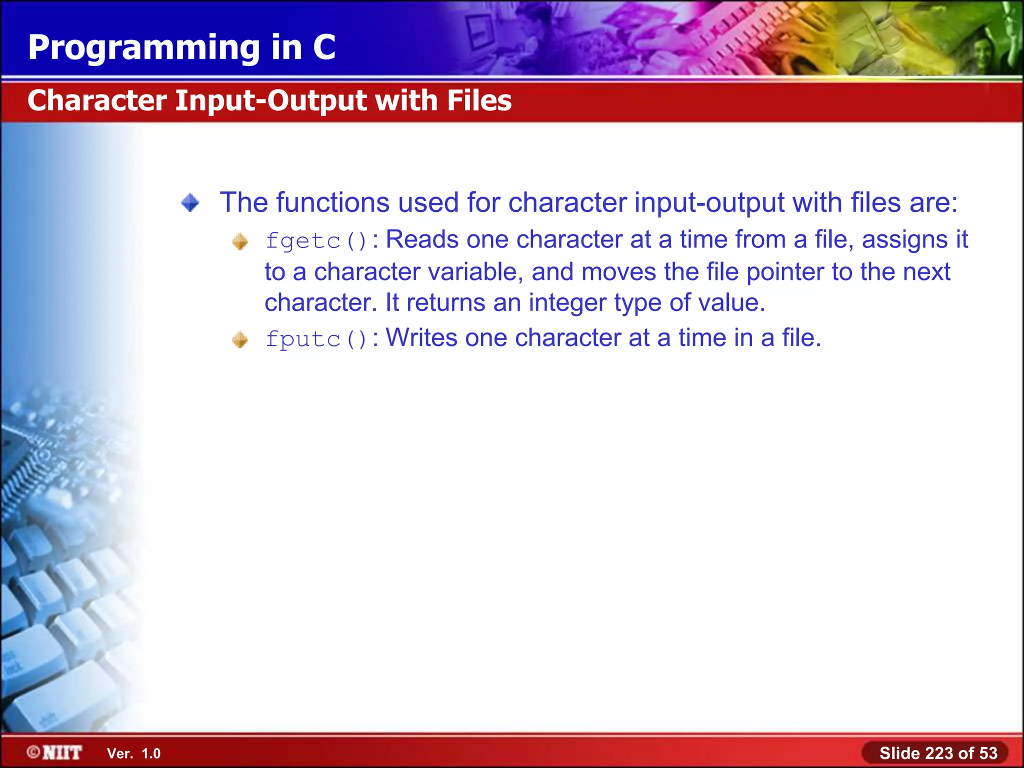 Programming in C
Character Input-Output with Files


                The functions used for character input-output with files are:
                   fgetc(): Reads one character at a time from a file, assigns it
                   to a character variable, and moves the file pointer to the next
                   character. It returns an integer type of value.
                   fputc(): Writes one character at a time in a file.




     Ver. 1.0                                                             Slide 223 of 53
 