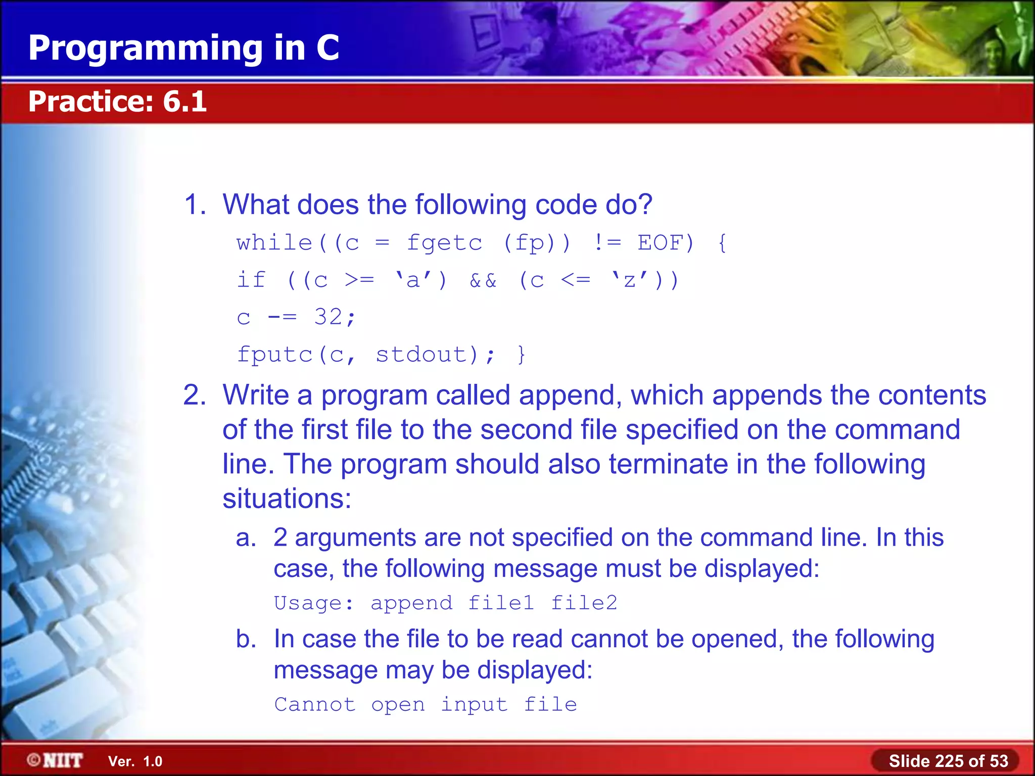 Programming in C
Practice: 6.1


                1. What does the following code do?
                    while((c = fgetc (fp)) != EOF) {
                    if ((c >= ‗a‘) && (c <= ‗z‘))
                    c -= 32;
                    fputc(c, stdout); }
                2. Write a program called append, which appends the contents
                   of the first file to the second file specified on the command
                   line. The program should also terminate in the following
                   situations:
                    a. 2 arguments are not specified on the command line. In this
                       case, the following message must be displayed:
                       Usage: append file1 file2
                    b. In case the file to be read cannot be opened, the following
                       message may be displayed:
                       Cannot open input file

     Ver. 1.0                                                                Slide 225 of 53
 