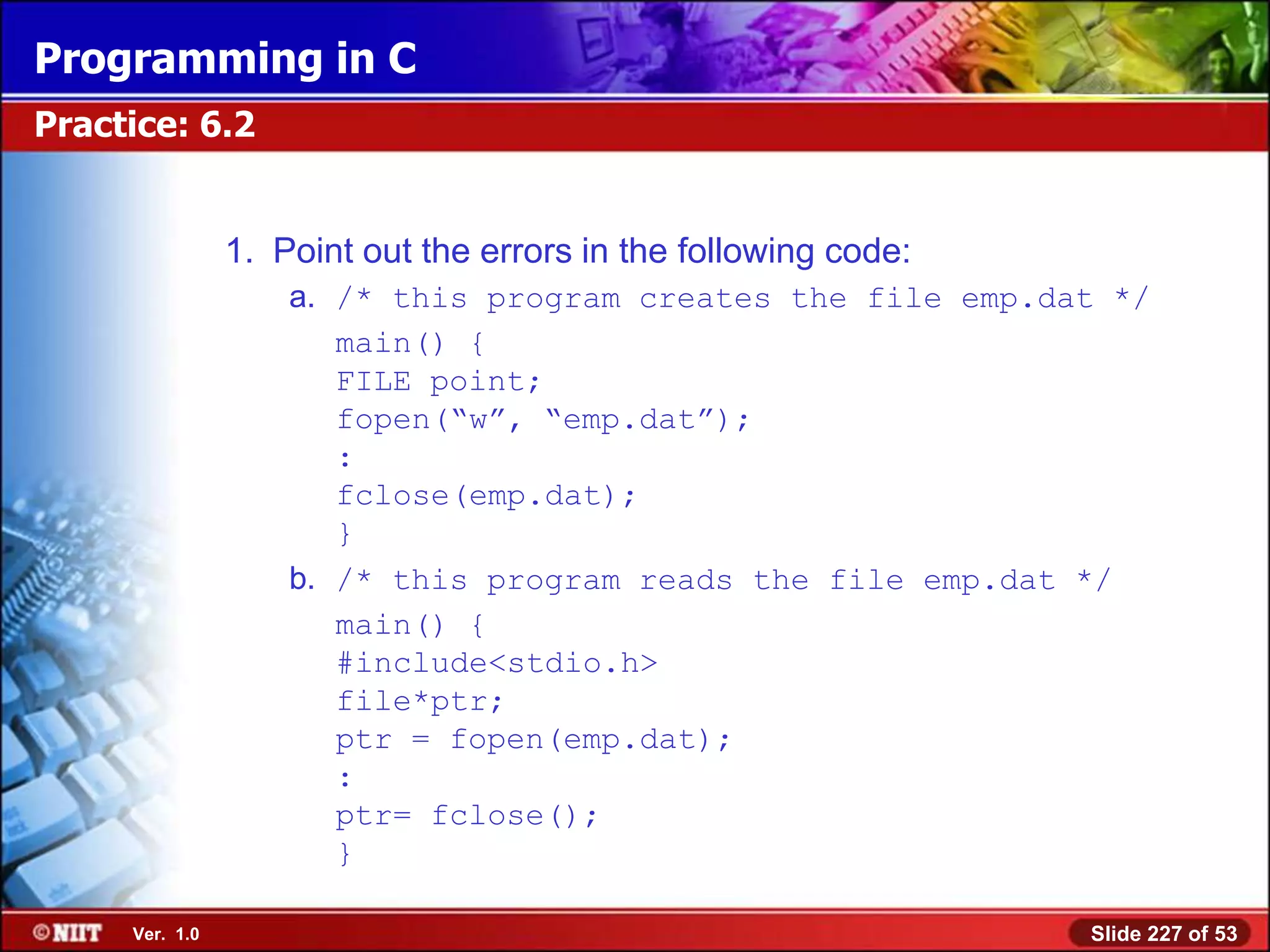 Programming in C
Practice: 6.2


                1. Point out the errors in the following code:
                    a. /* this program creates the file emp.dat */
                       main() {
                       FILE point;
                       fopen(―w‖, ―emp.dat‖);
                       :
                       fclose(emp.dat);
                       }
                    b. /* this program reads the file emp.dat */
                       main() {
                       #include<stdio.h>
                       file*ptr;
                       ptr = fopen(emp.dat);
                       :
                       ptr= fclose();
                       }

     Ver. 1.0                                                    Slide 227 of 53
 