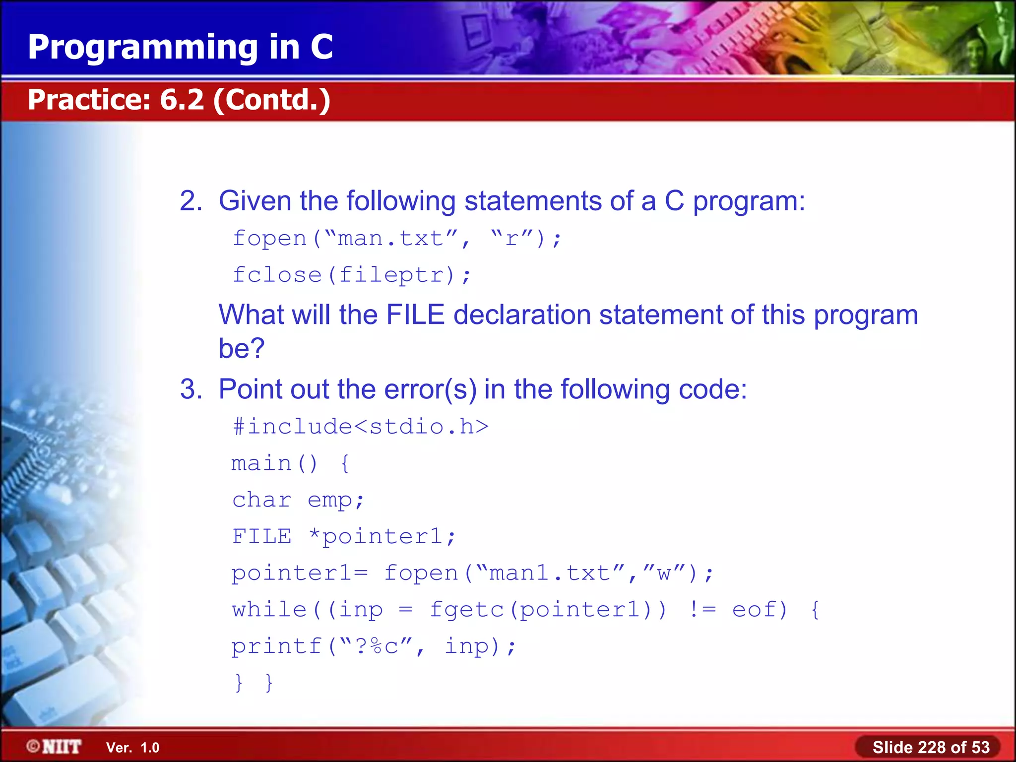 Programming in C
Practice: 6.2 (Contd.)


                2. Given the following statements of a C program:
                    fopen(―man.txt‖, ―r‖);
                    fclose(fileptr);
                   What will the FILE declaration statement of this program
                   be?
                3. Point out the error(s) in the following code:
                    #include<stdio.h>
                    main() {
                    char emp;
                    FILE *pointer1;
                    pointer1= fopen(―man1.txt‖,‖w‖);
                    while((inp = fgetc(pointer1)) != eof) {
                    printf(―?%c‖, inp);
                    } }

     Ver. 1.0                                                          Slide 228 of 53
 