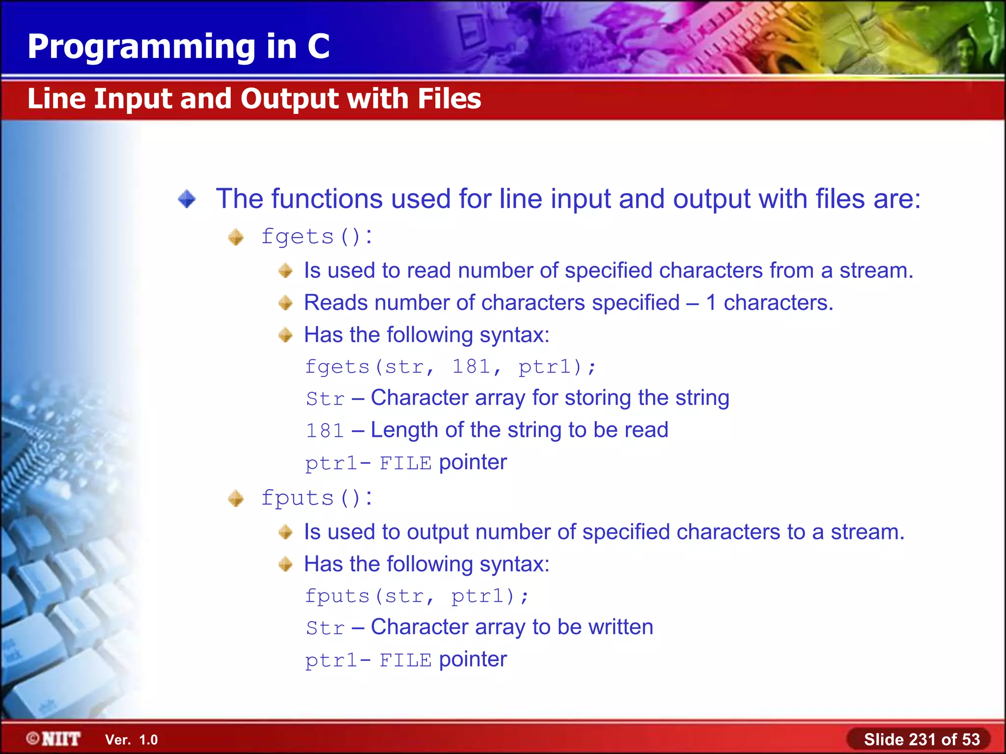 Programming in C
Line Input and Output with Files


                The functions used for line input and output with files are:
                   fgets():
                       Is used to read number of specified characters from a stream.
                       Reads number of characters specified – 1 characters.
                       Has the following syntax:
                       fgets(str, 181, ptr1);
                       Str – Character array for storing the string
                       181 – Length of the string to be read
                       ptr1- FILE pointer
                   fputs():
                       Is used to output number of specified characters to a stream.
                       Has the following syntax:
                       fputs(str, ptr1);
                       Str – Character array to be written
                       ptr1- FILE pointer


     Ver. 1.0                                                                  Slide 231 of 53
 