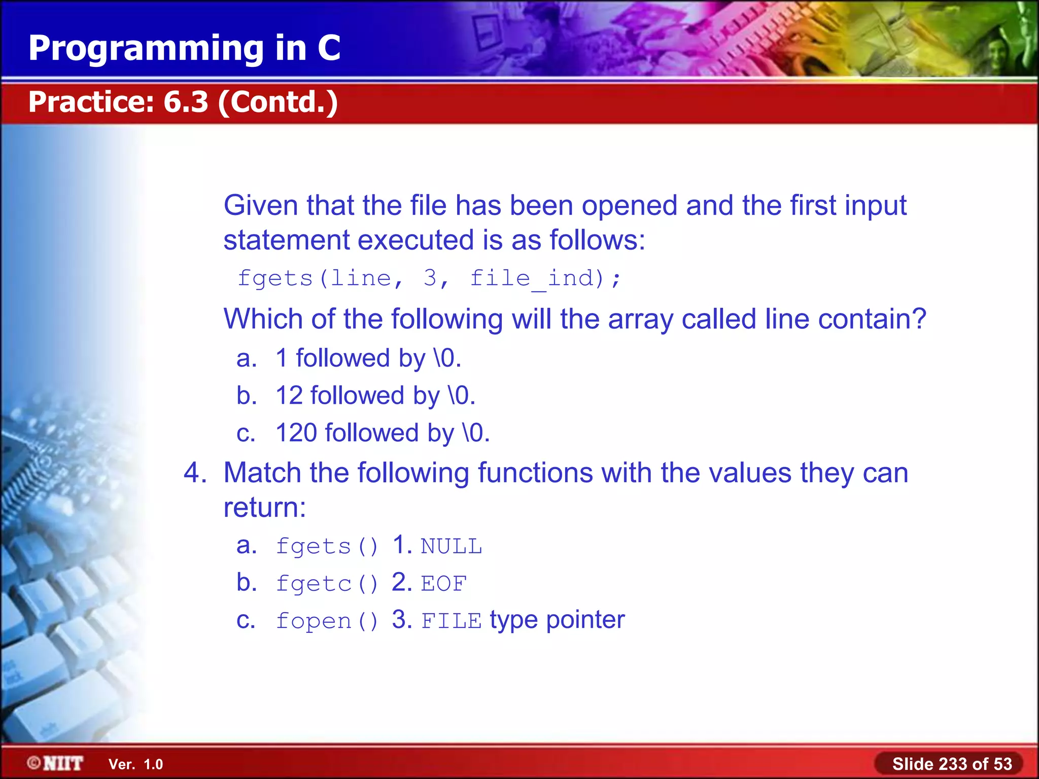 Programming in C
Practice: 6.3 (Contd.)


                   Given that the file has been opened and the first input
                   statement executed is as follows:
                    fgets(line, 3, file_ind);
                   Which of the following will the array called line contain?
                    a. 1 followed by 0.
                    b. 12 followed by 0.
                    c. 120 followed by 0.
                4. Match the following functions with the values they can
                   return:
                    a. fgets() 1. NULL
                    b. fgetc() 2. EOF
                    c. fopen() 3. FILE type pointer




     Ver. 1.0                                                             Slide 233 of 53
 