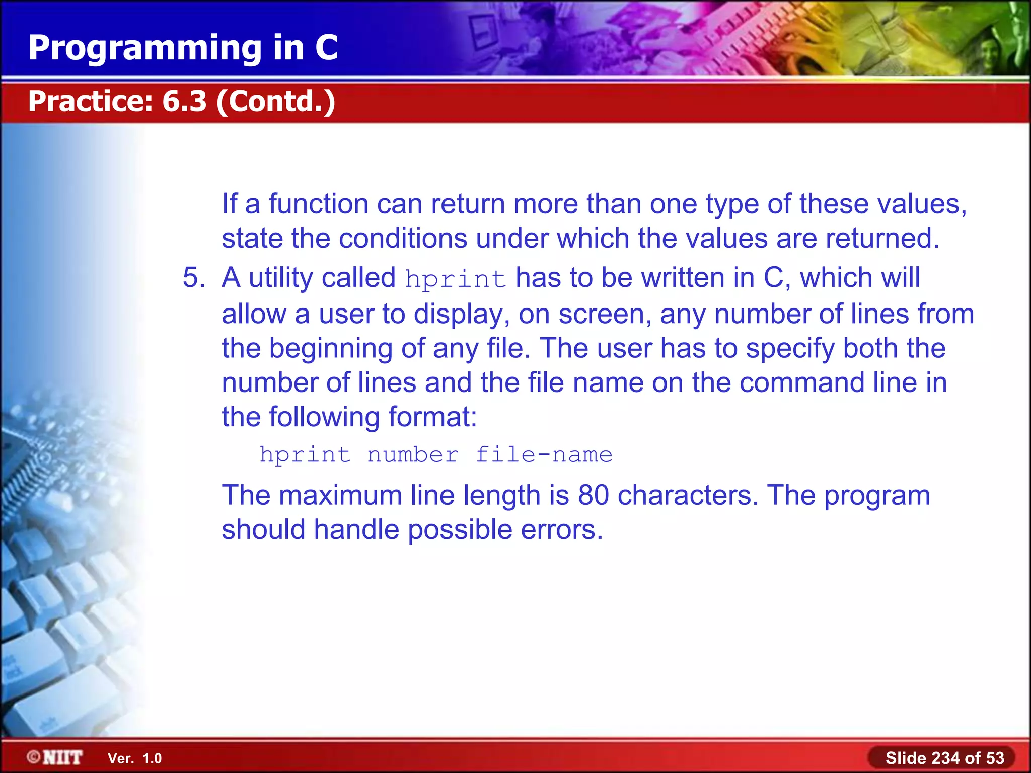 Programming in C
Practice: 6.3 (Contd.)


                   If a function can return more than one type of these values,
                   state the conditions under which the values are returned.
                5. A utility called hprint has to be written in C, which will
                   allow a user to display, on screen, any number of lines from
                   the beginning of any file. The user has to specify both the
                   number of lines and the file name on the command line in
                   the following format:
                      hprint number file-name
                   The maximum line length is 80 characters. The program
                   should handle possible errors.




     Ver. 1.0                                                          Slide 234 of 53
 