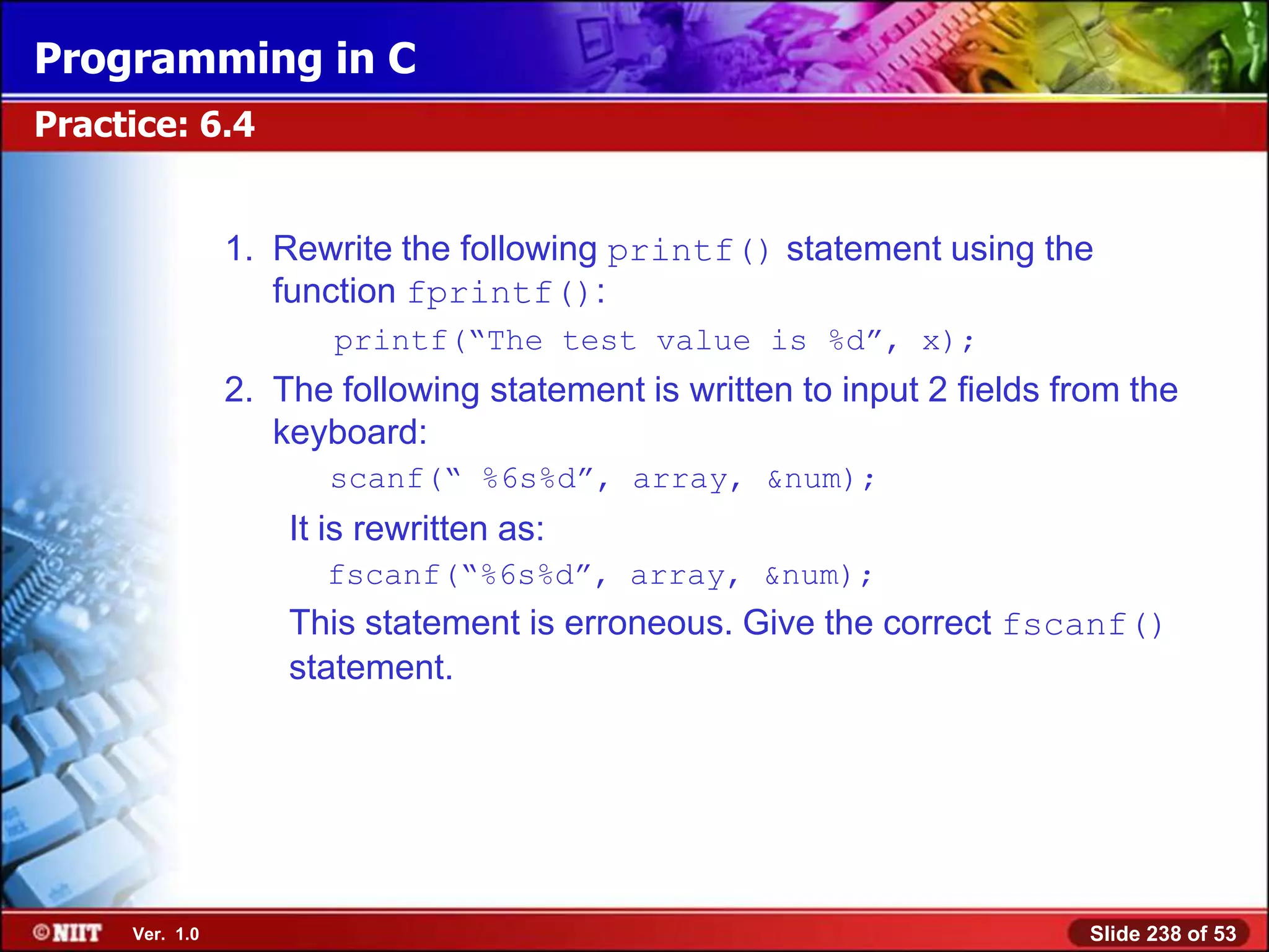 Programming in C
Practice: 6.4


                1. Rewrite the following printf() statement using the
                   function fprintf():
                       printf(―The test value is %d‖, x);
                2. The following statement is written to input 2 fields from the
                   keyboard:
                       scanf(― %6s%d‖, array, &num);
                    It is rewritten as:
                      fscanf(―%6s%d‖, array, &num);
                    This statement is erroneous. Give the correct fscanf()
                    statement.




     Ver. 1.0                                                             Slide 238 of 53
 