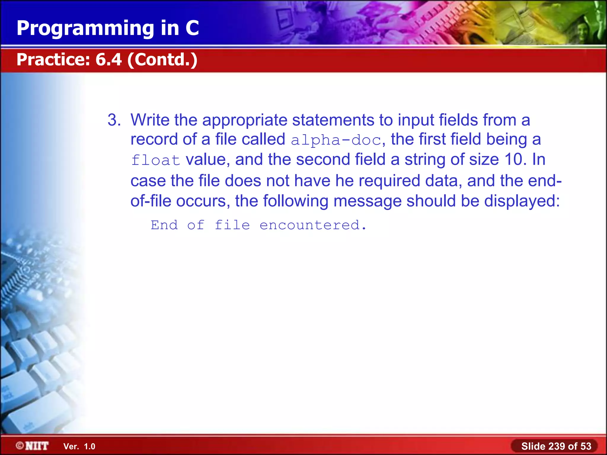 Programming in C
Practice: 6.4 (Contd.)


                3. Write the appropriate statements to input fields from a
                   record of a file called alpha-doc, the first field being a
                   float value, and the second field a string of size 10. In
                   case the file does not have he required data, and the end-
                   of-file occurs, the following message should be displayed:
                     End of file encountered.




     Ver. 1.0                                                          Slide 239 of 53
 