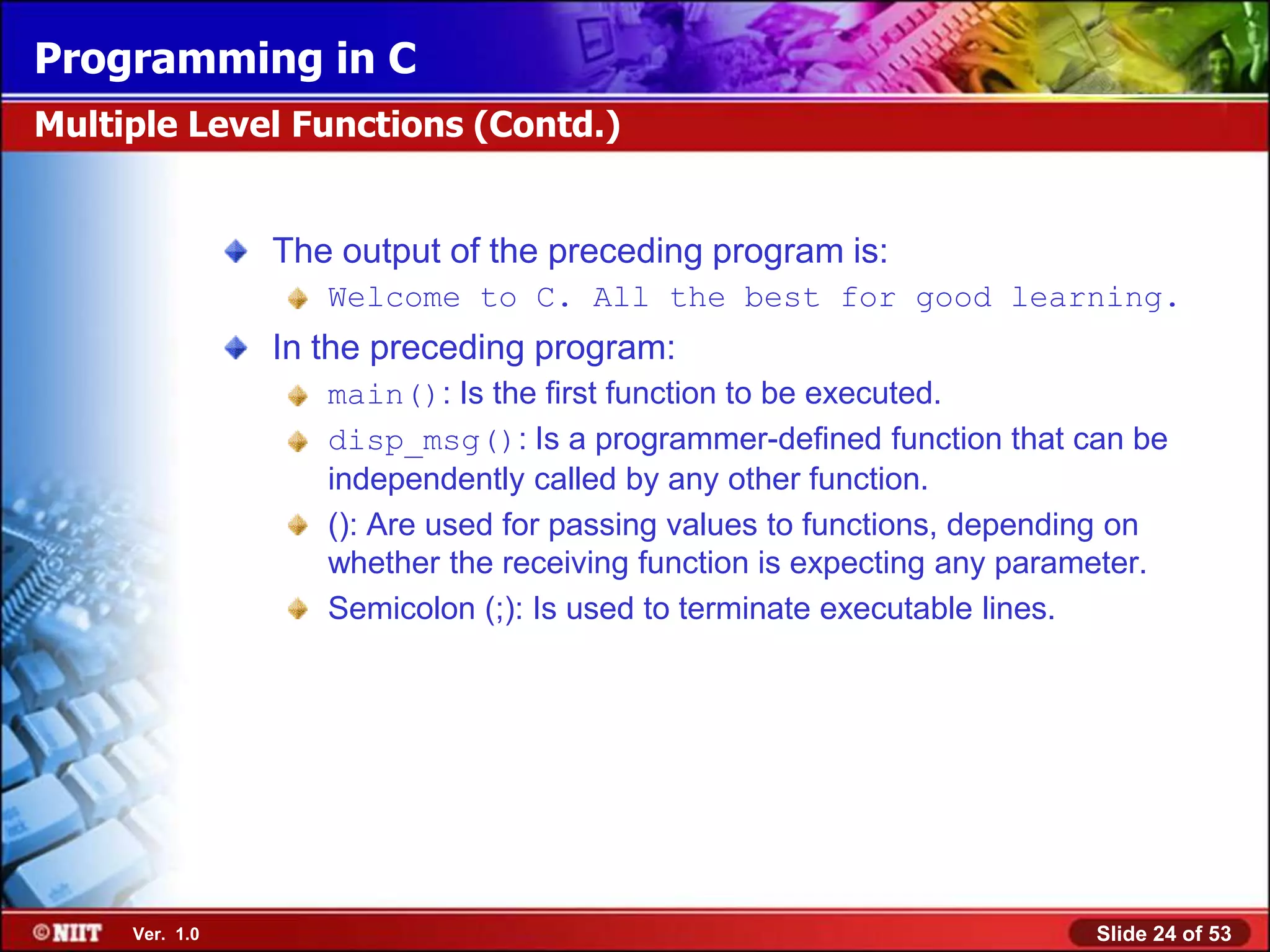 Programming in C
Multiple Level Functions (Contd.)


                The output of the preceding program is:
                   Welcome to C. All the best for good learning.
                In the preceding program:
                   main(): Is the first function to be executed.
                   disp_msg(): Is a programmer-defined function that can be
                   independently called by any other function.
                   (): Are used for passing values to functions, depending on
                   whether the receiving function is expecting any parameter.
                   Semicolon (;): Is used to terminate executable lines.




     Ver. 1.0                                                           Slide 24 of 53
 