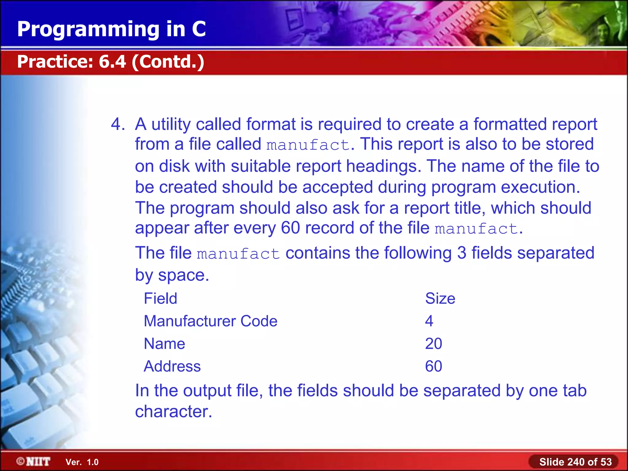 Programming in C
Practice: 6.4 (Contd.)


                4. A utility called format is required to create a formatted report
                   from a file called manufact. This report is also to be stored
                   on disk with suitable report headings. The name of the file to
                   be created should be accepted during program execution.
                   The program should also ask for a report title, which should
                   appear after every 60 record of the file manufact.
                   The file manufact contains the following 3 fields separated
                   by space.
                    Field                                  Size
                    Manufacturer Code                      4
                    Name                                   20
                    Address                                60
                   In the output file, the fields should be separated by one tab
                   character.

     Ver. 1.0                                                             Slide 240 of 53
 