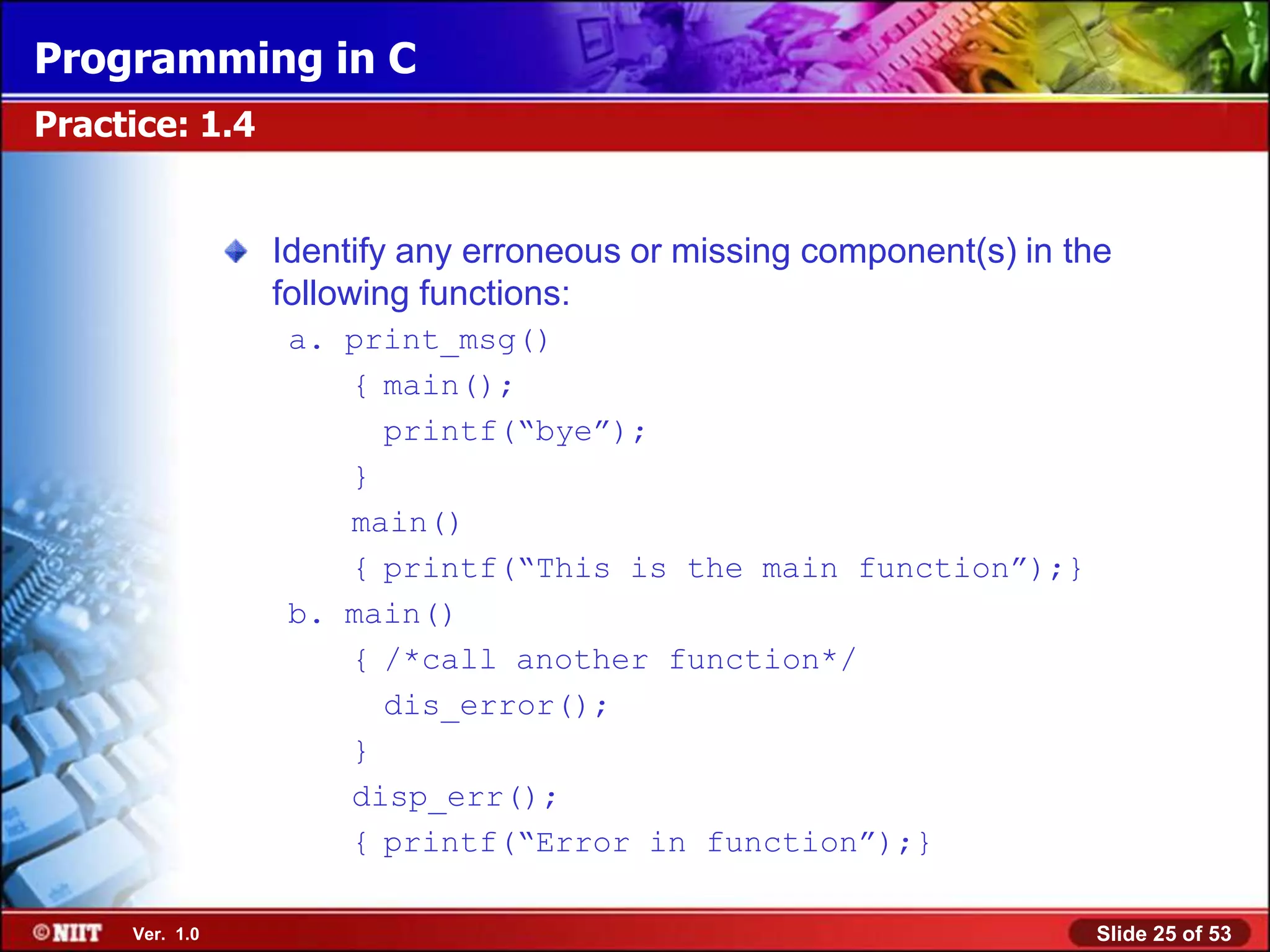 Programming in C
Practice: 1.4


                Identify any erroneous or missing component(s) in the
                following functions:
                 a. print_msg()
                    { main();
                      printf(―bye‖);
                    }
                    main()
                    { printf(―This is the main function‖);}
                 b. main()
                    { /*call another function*/
                      dis_error();
                    }
                    disp_err();
                    { printf(―Error in function‖);}

     Ver. 1.0                                                       Slide 25 of 53
 