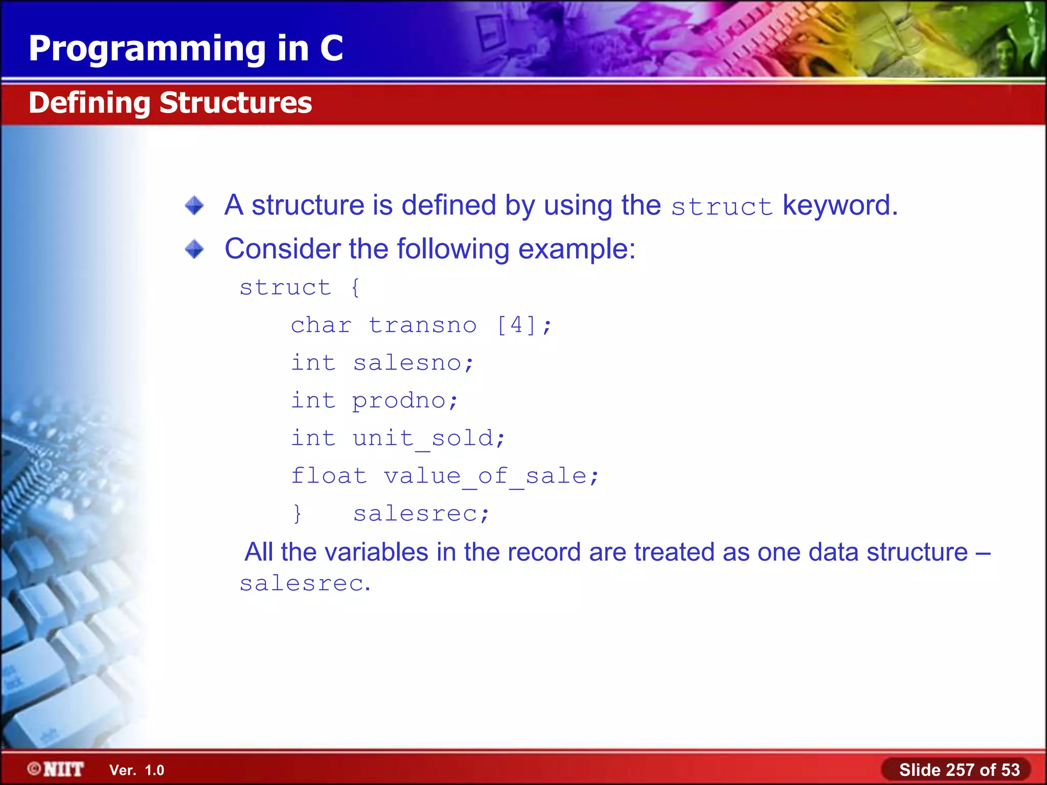 Programming in C
Defining Structures


                A structure is defined by using the struct keyword.
                Consider the following example:
                 struct {
                    char transno [4];
                    int salesno;
                    int prodno;
                    int unit_sold;
                    float value_of_sale;
                    }   salesrec;
                 All the variables in the record are treated as one data structure –
                 salesrec.




     Ver. 1.0                                                              Slide 257 of 53
 