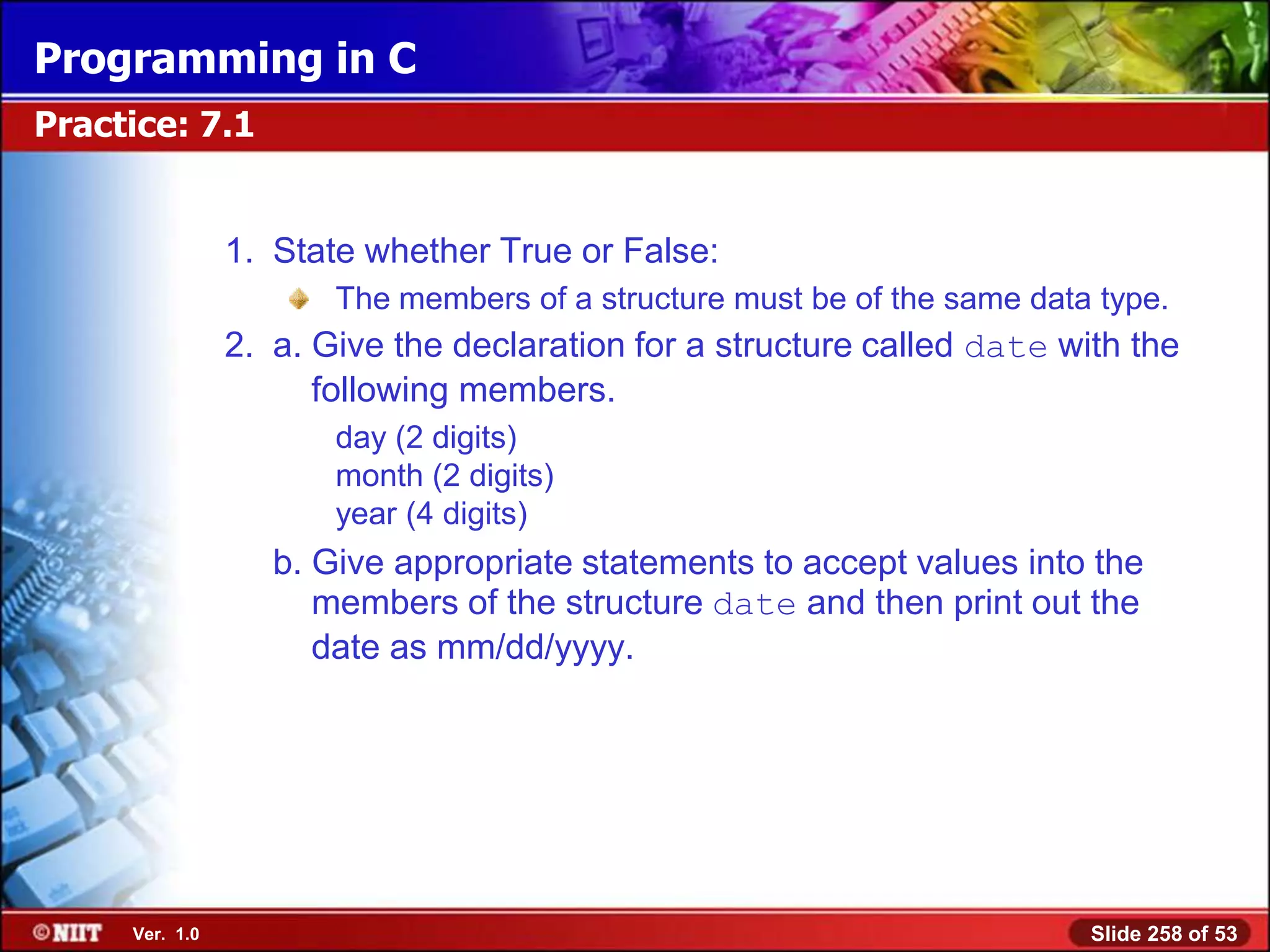 Programming in C
Practice: 7.1


                1. State whether True or False:
                       The members of a structure must be of the same data type.
                2. a. Give the declaration for a structure called date with the
                      following members.
                       day (2 digits)
                       month (2 digits)
                       year (4 digits)
                   b. Give appropriate statements to accept values into the
                      members of the structure date and then print out the
                      date as mm/dd/yyyy.




     Ver. 1.0                                                             Slide 258 of 53
 