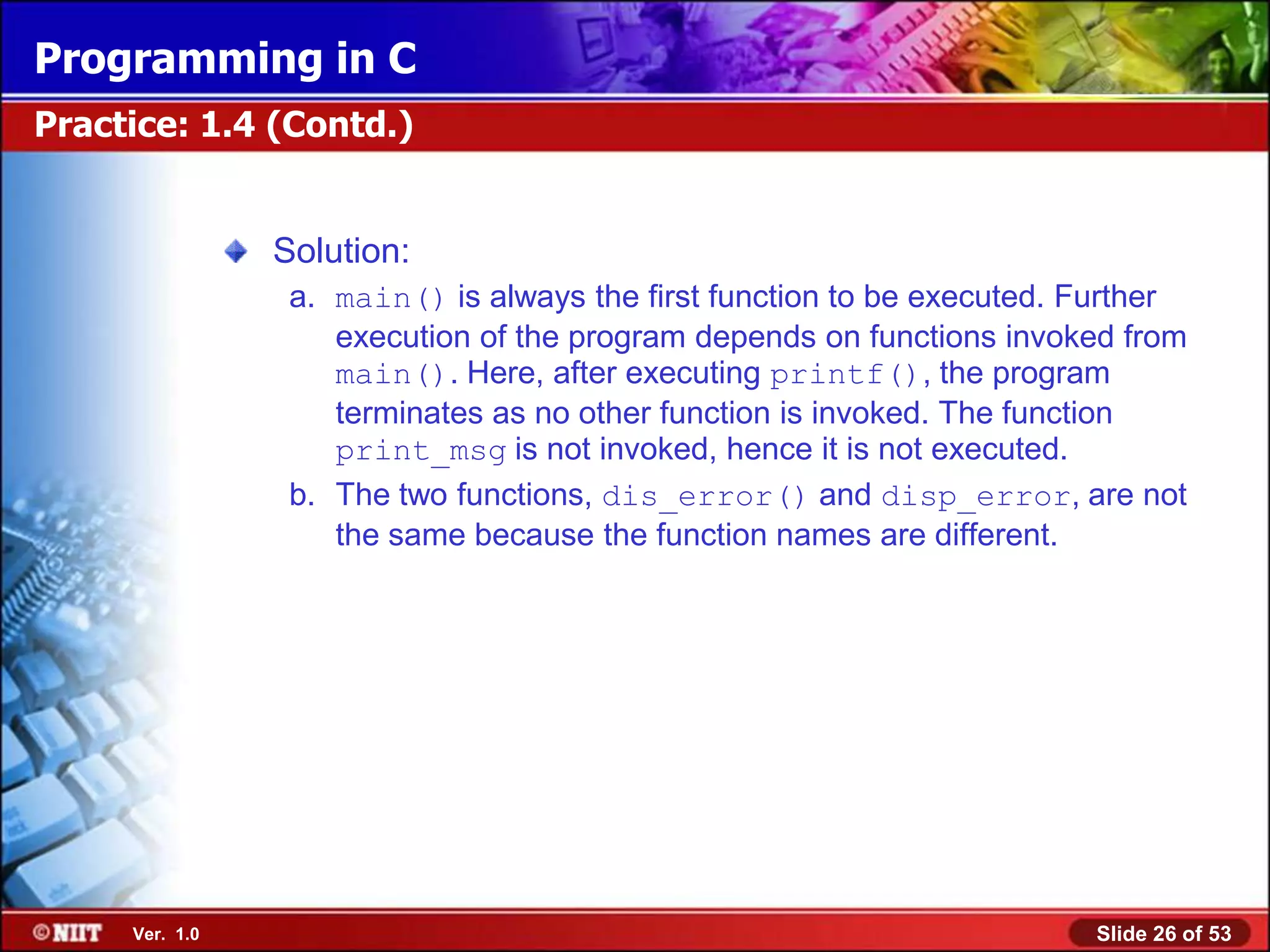 Programming in C
Practice: 1.4 (Contd.)


                Solution:
                 a. main() is always the first function to be executed. Further
                    execution of the program depends on functions invoked from
                    main(). Here, after executing printf(), the program
                    terminates as no other function is invoked. The function
                    print_msg is not invoked, hence it is not executed.
                 b. The two functions, dis_error() and disp_error, are not
                    the same because the function names are different.




     Ver. 1.0                                                           Slide 26 of 53
 