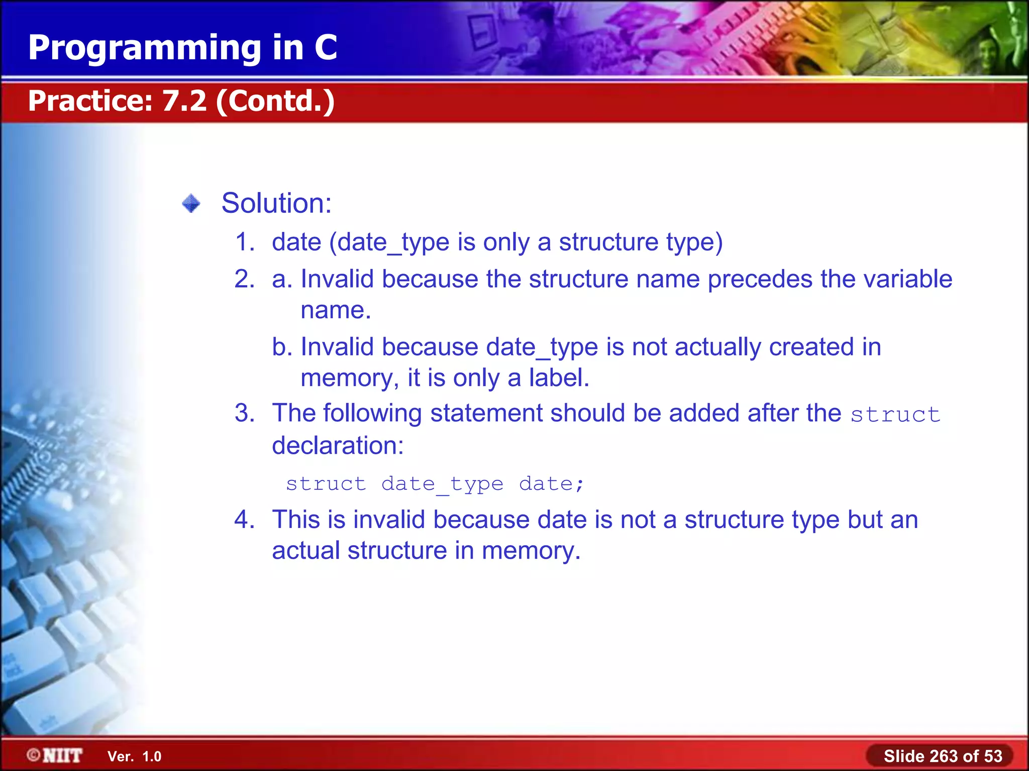 Programming in C
Practice: 7.2 (Contd.)


                Solution:
                 1. date (date_type is only a structure type)
                 2. a. Invalid because the structure name precedes the variable
                       name.
                    b. Invalid because date_type is not actually created in
                       memory, it is only a label.
                 3. The following statement should be added after the struct
                    declaration:
                     struct date_type date;
                 4. This is invalid because date is not a structure type but an
                    actual structure in memory.




     Ver. 1.0                                                              Slide 263 of 53
 