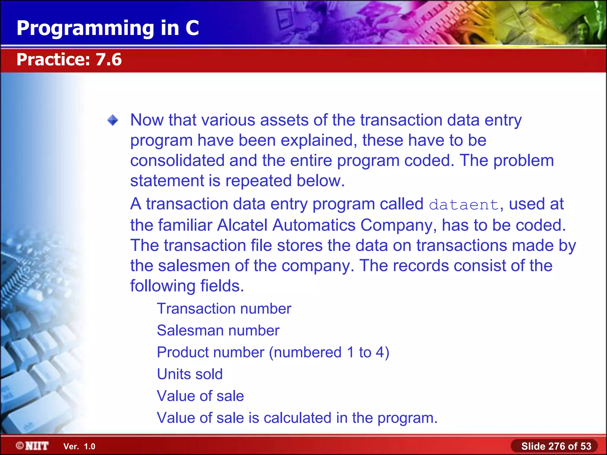 Programming in C
Practice: 7.6


                Now that various assets of the transaction data entry
                program have been explained, these have to be
                consolidated and the entire program coded. The problem
                statement is repeated below.
                A transaction data entry program called dataent, used at
                the familiar Alcatel Automatics Company, has to be coded.
                The transaction file stores the data on transactions made by
                the salesmen of the company. The records consist of the
                following fields.
                   Transaction number
                   Salesman number
                   Product number (numbered 1 to 4)
                   Units sold
                   Value of sale
                   Value of sale is calculated in the program.
     Ver. 1.0                                                       Slide 276 of 53
 