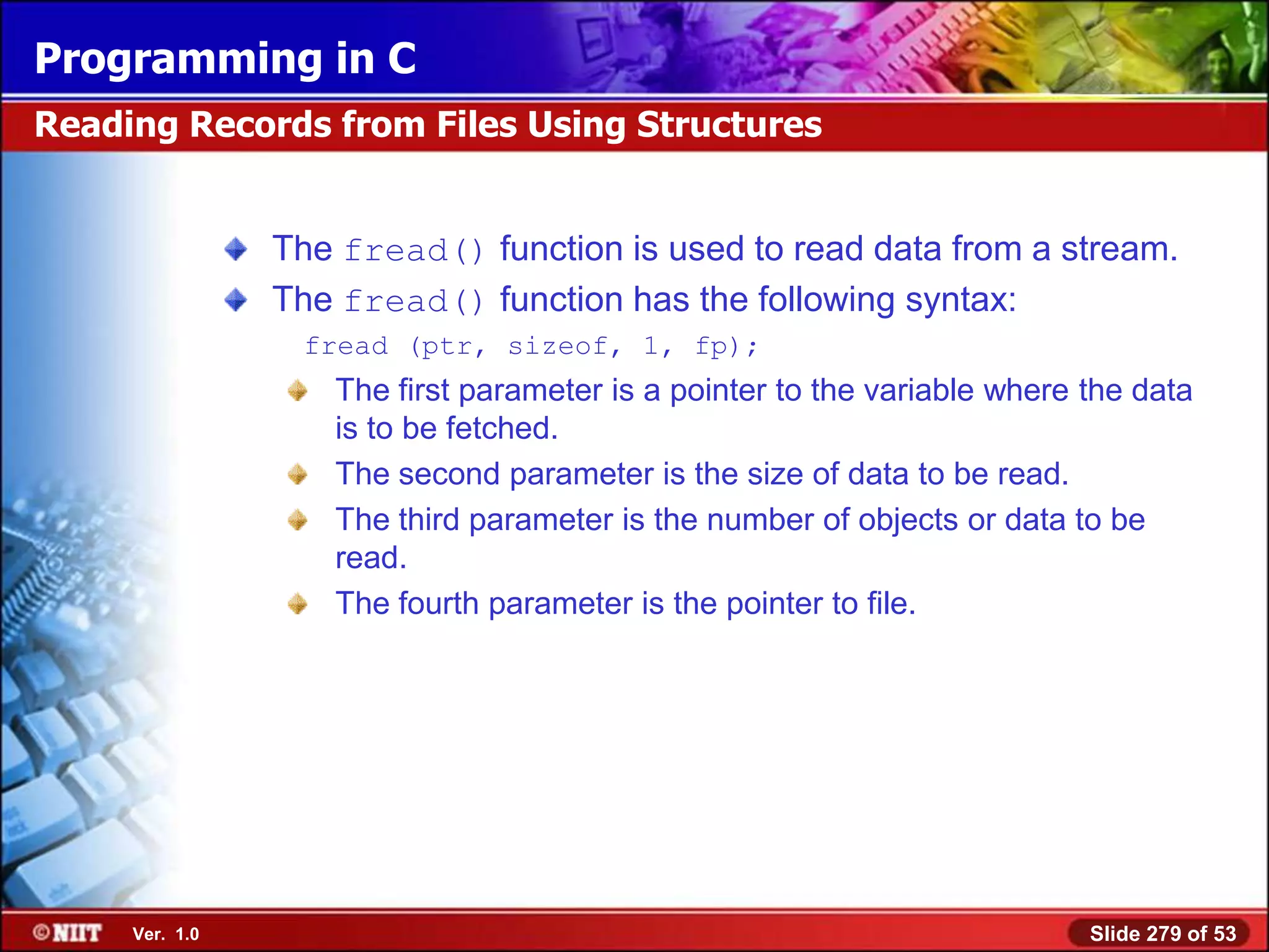 Programming in C
Reading Records from Files Using Structures


                The fread() function is used to read data from a stream.
                The fread() function has the following syntax:
                 fread (ptr, sizeof, 1, fp);
                   The first parameter is a pointer to the variable where the data
                   is to be fetched.
                   The second parameter is the size of data to be read.
                   The third parameter is the number of objects or data to be
                   read.
                   The fourth parameter is the pointer to file.




     Ver. 1.0                                                             Slide 279 of 53
 