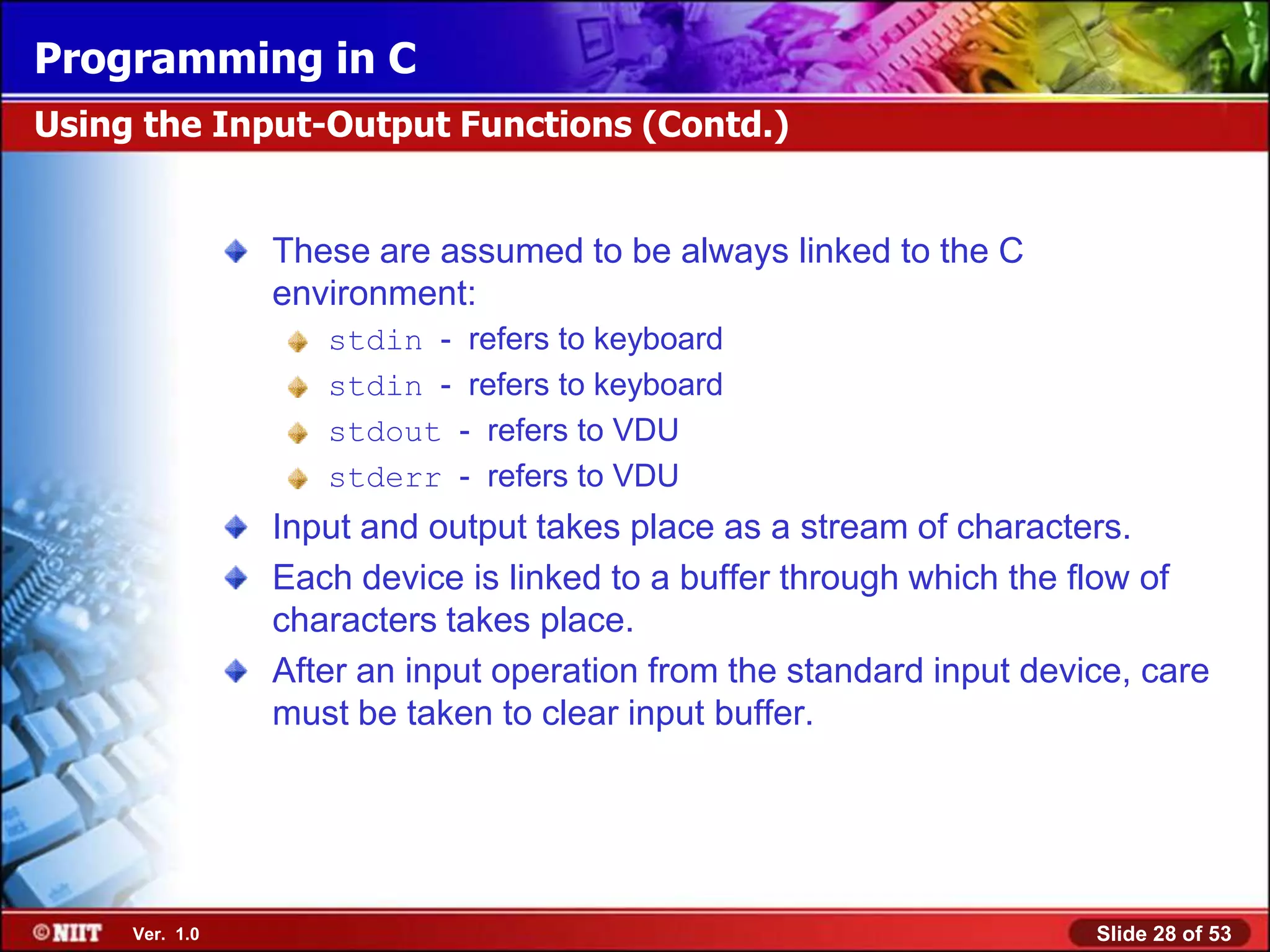 Programming in C
Using the Input-Output Functions (Contd.)


                These are assumed to be always linked to the C
                environment:
                   stdin - refers to keyboard
                   stdin - refers to keyboard
                   stdout - refers to VDU
                   stderr - refers to VDU
                Input and output takes place as a stream of characters.
                Each device is linked to a buffer through which the flow of
                characters takes place.
                After an input operation from the standard input device, care
                must be taken to clear input buffer.




     Ver. 1.0                                                        Slide 28 of 53
 