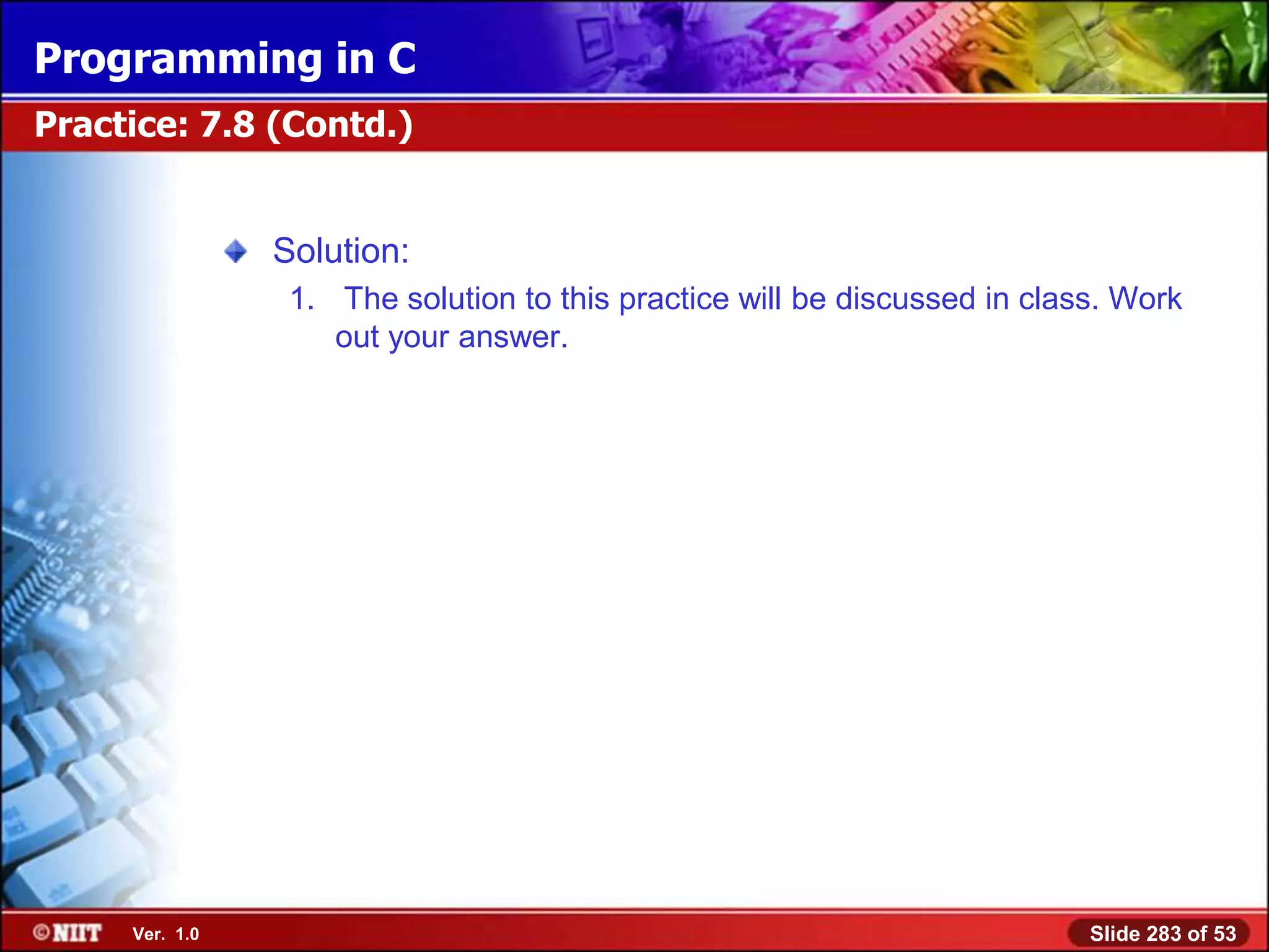 Programming in C
Practice: 7.8 (Contd.)


                Solution:
                 1. The solution to this practice will be discussed in class. Work
                    out your answer.




     Ver. 1.0                                                              Slide 283 of 53
 