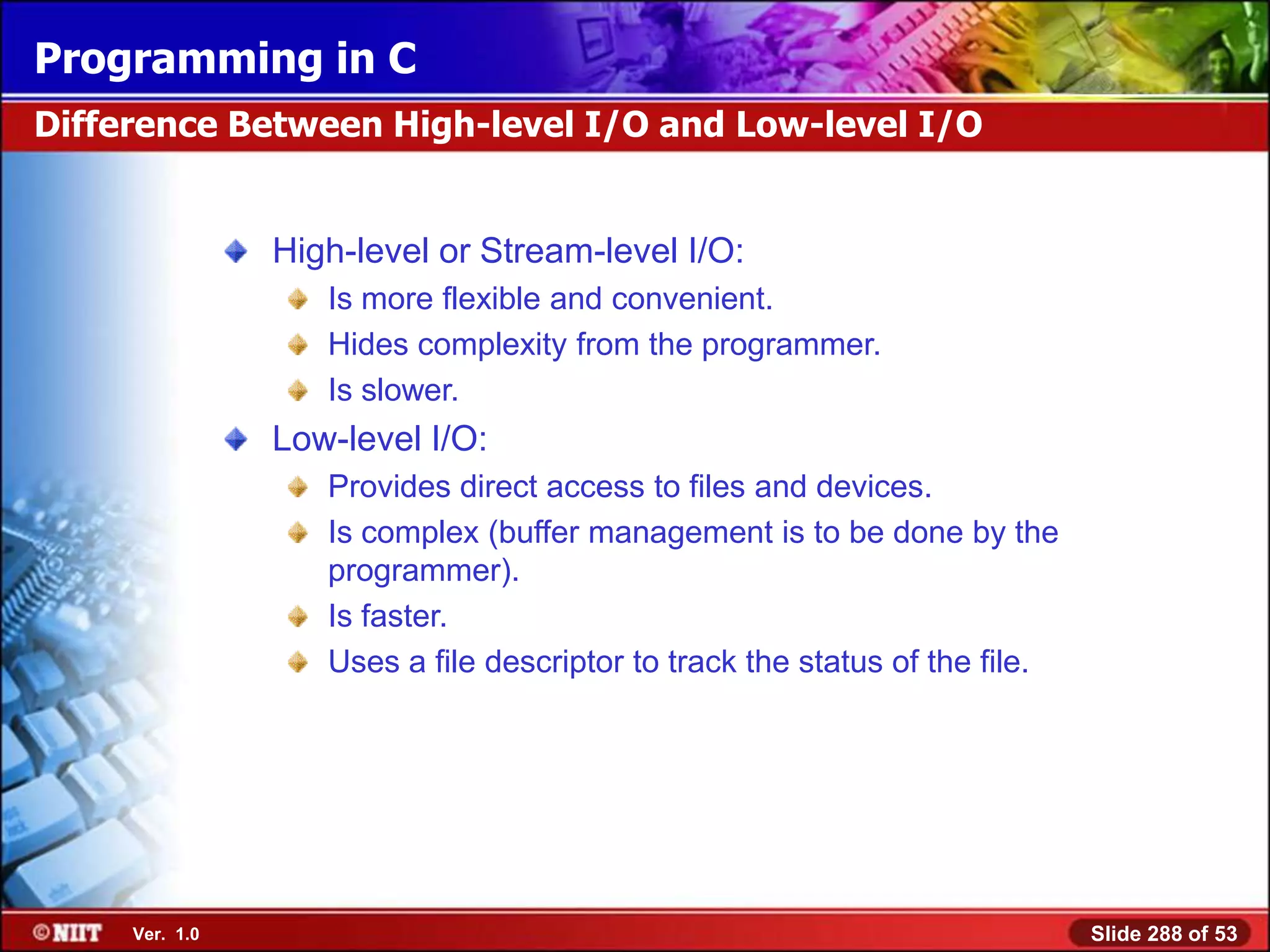 Programming in C
Difference Between High-level I/O and Low-level I/O


                High-level or Stream-level I/O:
                   Is more flexible and convenient.
                   Hides complexity from the programmer.
                   Is slower.
                Low-level I/O:
                   Provides direct access to files and devices.
                   Is complex (buffer management is to be done by the
                   programmer).
                   Is faster.
                   Uses a file descriptor to track the status of the file.




     Ver. 1.0                                                                Slide 288 of 53
 