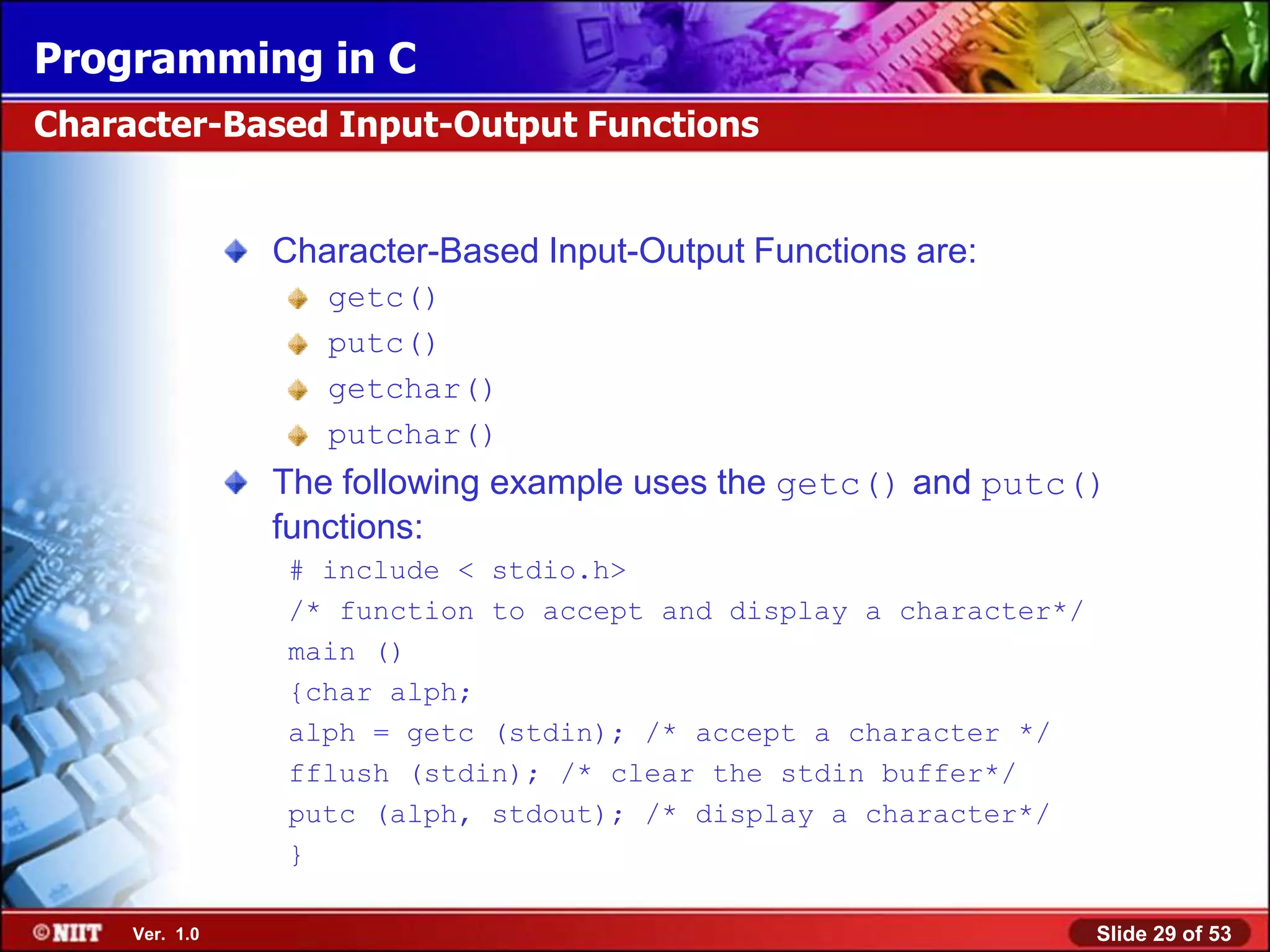 Programming in C
Character-Based Input-Output Functions


                Character-Based Input-Output Functions are:
                   getc()
                   putc()
                   getchar()
                   putchar()
                The following example uses the getc() and putc()
                functions:
                # include < stdio.h>
                /* function to accept and display a character*/
                main ()
                {char alph;
                alph = getc (stdin); /* accept a character */
                fflush (stdin); /* clear the stdin buffer*/
                putc (alph, stdout); /* display a character*/
                }

     Ver. 1.0                                                     Slide 29 of 53
 