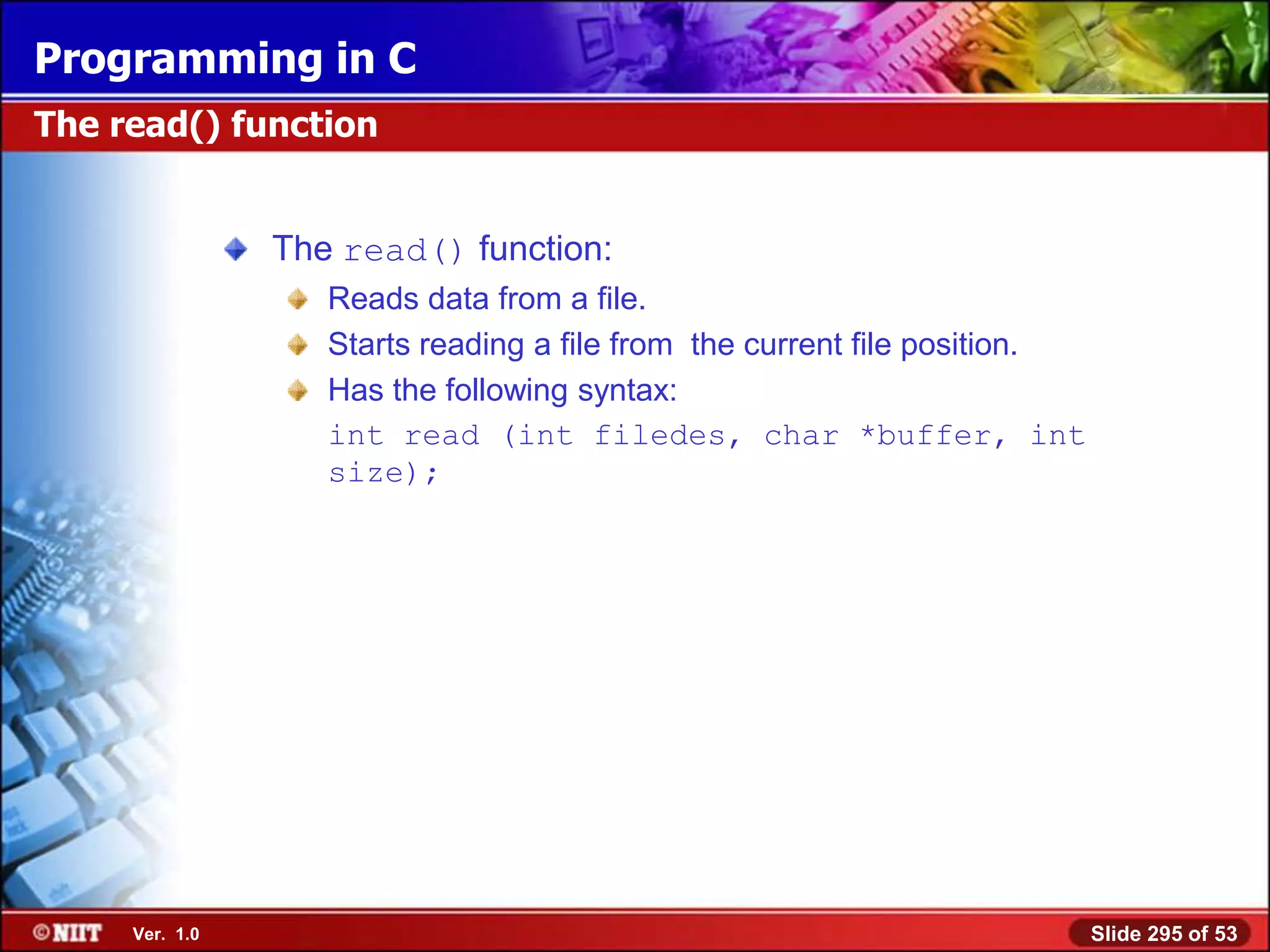 Programming in C
The read() function


                The read() function:
                   Reads data from a file.
                   Starts reading a file from the current file position.
                   Has the following syntax:
                   int read (int filedes, char *buffer, int
                   size);




     Ver. 1.0                                                              Slide 295 of 53
 