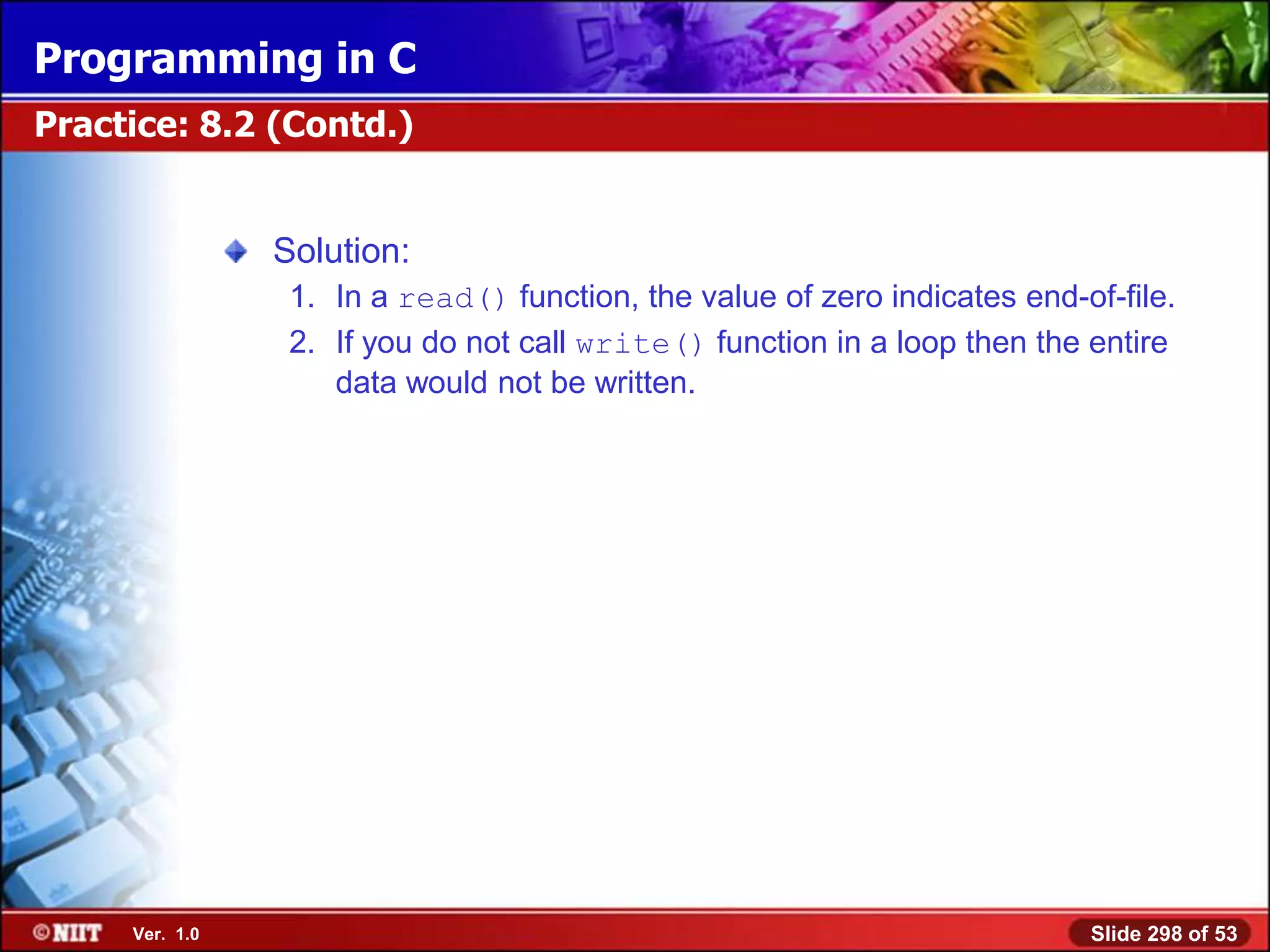 Programming in C
Practice: 8.2 (Contd.)


                Solution:
                 1. In a read() function, the value of zero indicates end-of-file.
                 2. If you do not call write() function in a loop then the entire
                    data would not be written.




     Ver. 1.0                                                              Slide 298 of 53
 
