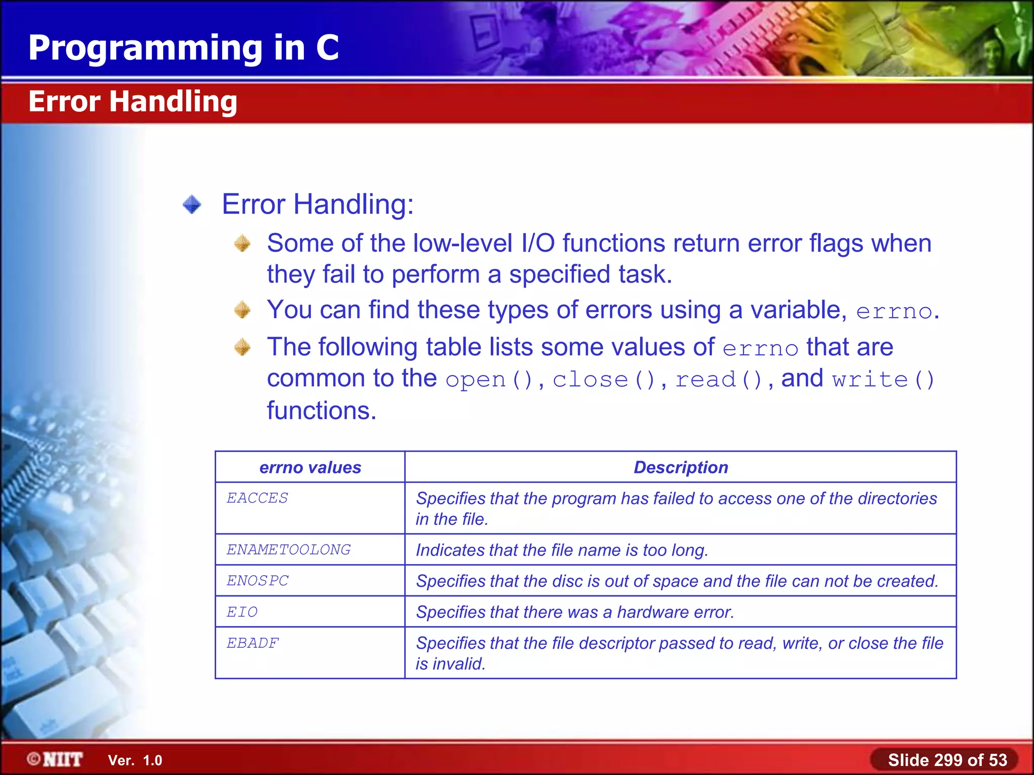 Programming in C
Error Handling


                Error Handling:
                      Some of the low-level I/O functions return error flags when
                      they fail to perform a specified task.
                      You can find these types of errors using a variable, errno.
                      The following table lists some values of errno that are
                      common to the open(), close(), read(), and write()
                      functions.

                      errno values                                 Description
                EACCES               Specifies that the program has failed to access one of the directories
                                     in the file.
                ENAMETOOLONG         Indicates that the file name is too long.
                ENOSPC               Specifies that the disc is out of space and the file can not be created.
                EIO                  Specifies that there was a hardware error.
                EBADF                Specifies that the file descriptor passed to read, write, or close the file
                                     is invalid.




     Ver. 1.0                                                                                           Slide 299 of 53
 