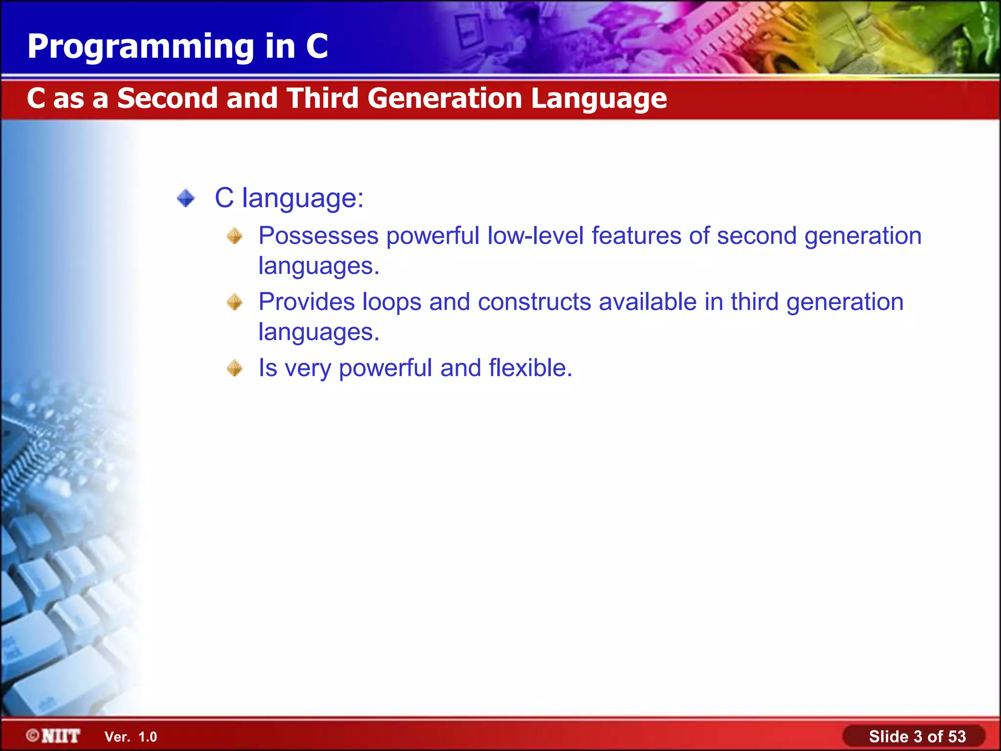 Programming in C
C as a Second and Third Generation Language


                C language:
                   Possesses powerful low-level features of second generation
                   languages.
                   Provides loops and constructs available in third generation
                   languages.
                   Is very powerful and flexible.




     Ver. 1.0                                                            Slide 3 of 53
 