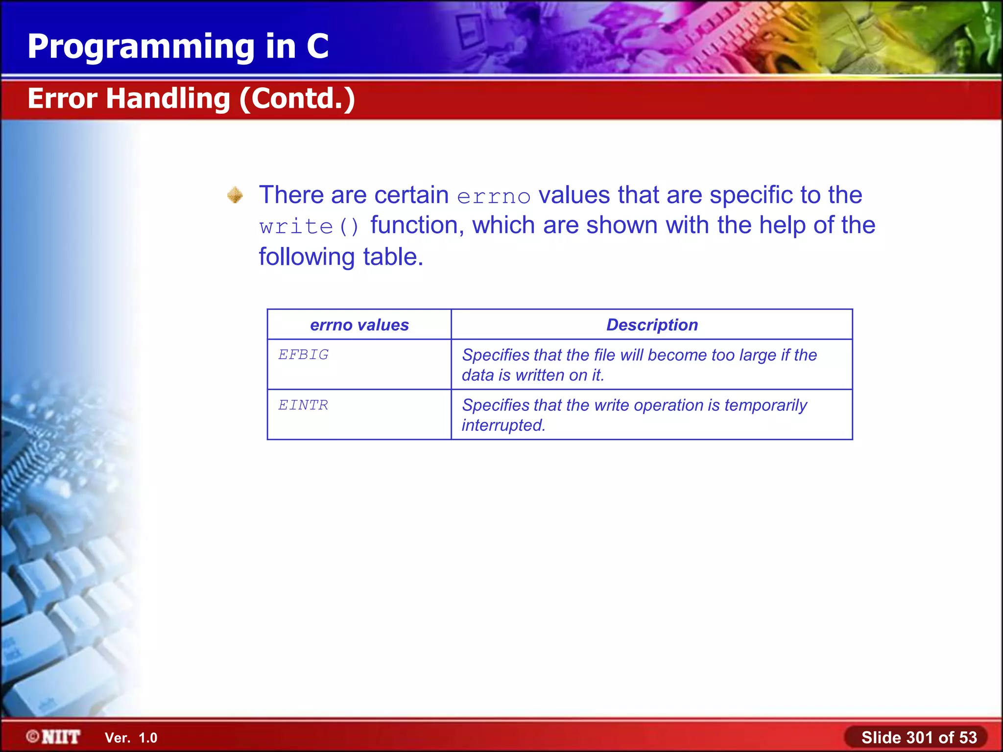 Programming in C
Error Handling (Contd.)


                There are certain errno values that are specific to the
                write() function, which are shown with the help of the
                following table.

                    errno values                        Description
                 EFBIG             Specifies that the file will become too large if the
                                   data is written on it.
                 EINTR             Specifies that the write operation is temporarily
                                   interrupted.




     Ver. 1.0                                                                             Slide 301 of 53
 