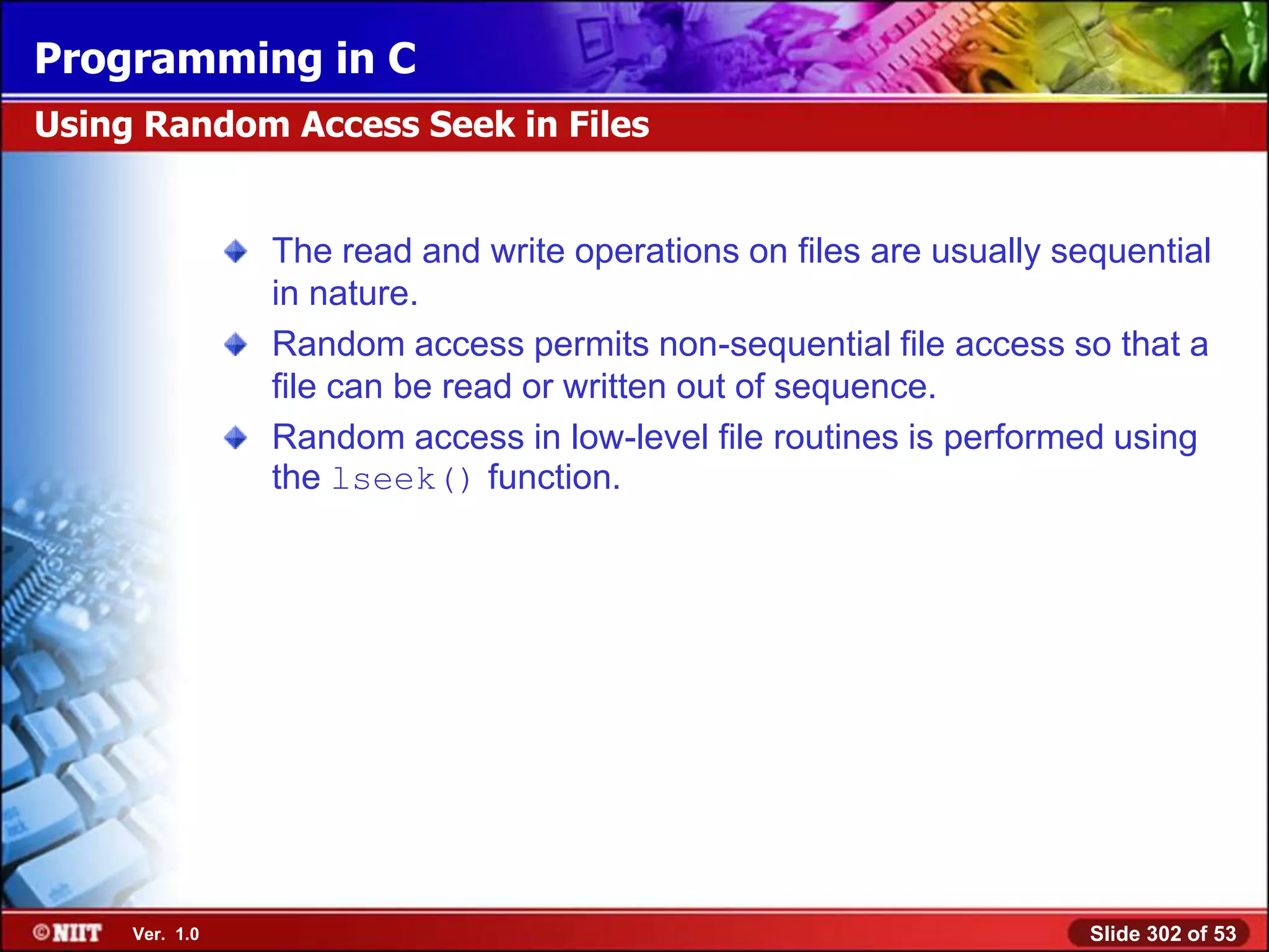 Programming in C
Using Random Access Seek in Files


                The read and write operations on files are usually sequential
                in nature.
                Random access permits non-sequential file access so that a
                file can be read or written out of sequence.
                Random access in low-level file routines is performed using
                the lseek() function.




     Ver. 1.0                                                        Slide 302 of 53
 