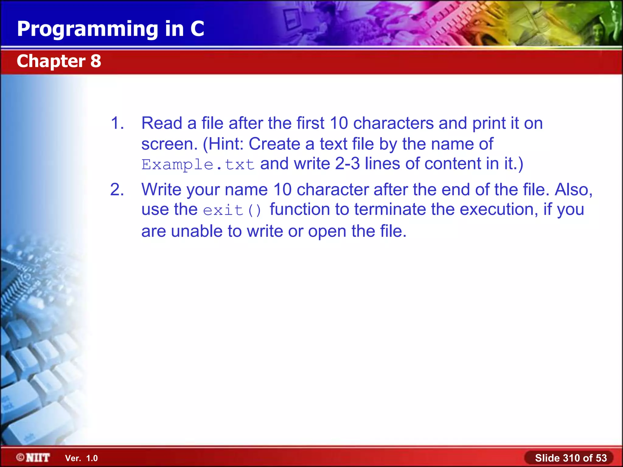 Programming in C
Chapter 8


                1. Read a file after the first 10 characters and print it on
                   screen. (Hint: Create a text file by the name of
                   Example.txt and write 2-3 lines of content in it.)
                2. Write your name 10 character after the end of the file. Also,
                   use the exit() function to terminate the execution, if you
                   are unable to write or open the file.




     Ver. 1.0                                                             Slide 310 of 53
 