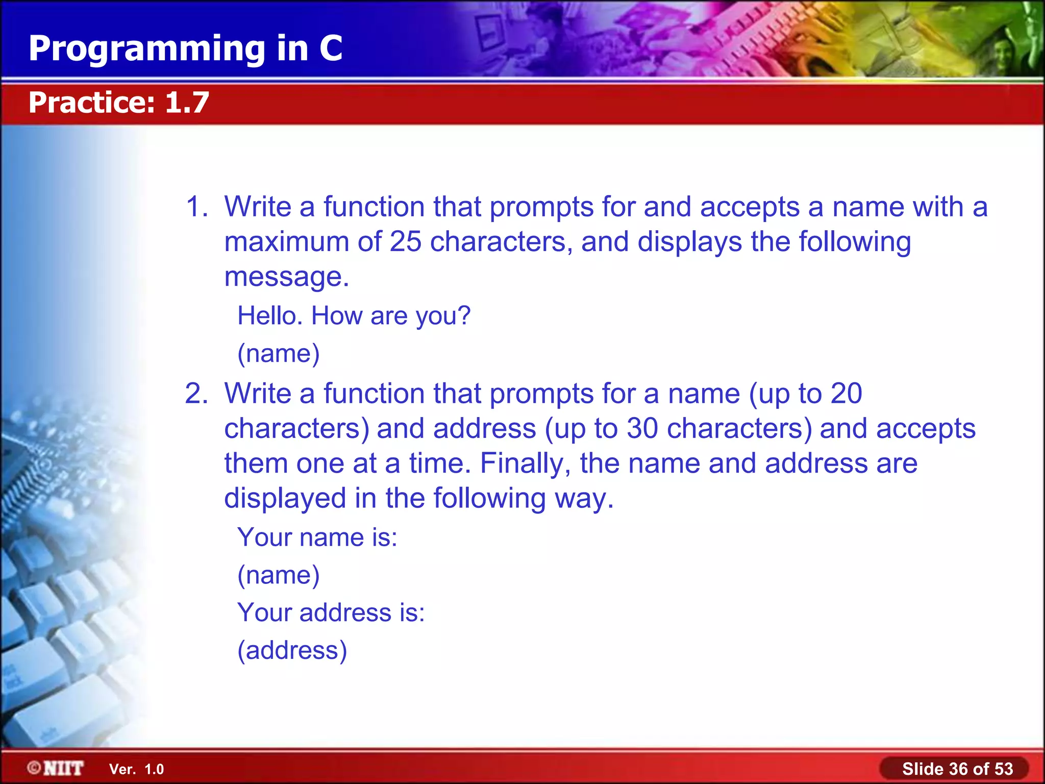 Programming in C
Practice: 1.7


                1. Write a function that prompts for and accepts a name with a
                   maximum of 25 characters, and displays the following
                   message.
                    Hello. How are you?
                    (name)
                2. Write a function that prompts for a name (up to 20
                   characters) and address (up to 30 characters) and accepts
                   them one at a time. Finally, the name and address are
                   displayed in the following way.
                    Your name is:
                    (name)
                    Your address is:
                    (address)



     Ver. 1.0                                                          Slide 36 of 53
 