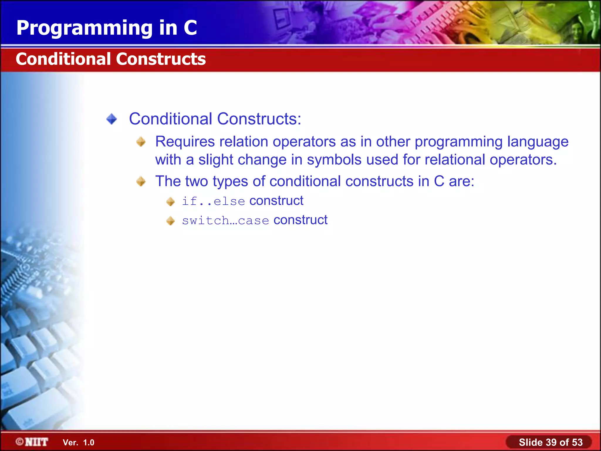 Programming in C
Conditional Constructs


                Conditional Constructs:
                   Requires relation operators as in other programming language
                   with a slight change in symbols used for relational operators.
                   The two types of conditional constructs in C are:
                       if..else construct
                       switch…case construct




     Ver. 1.0                                                            Slide 39 of 53
 