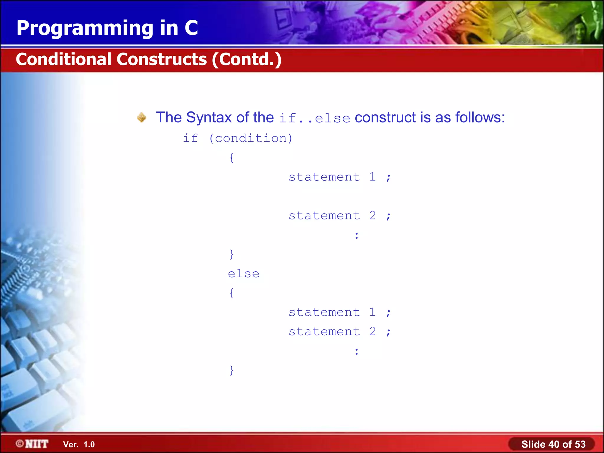 Programming in C
Conditional Constructs (Contd.)


                The Syntax of the if..else construct is as follows:
                   if (condition)
                         {
                                statement 1 ;

                                   statement 2 ;
                                           :
                          }
                          else
                          {
                                   statement 1 ;
                                   statement 2 ;
                                           :
                          }




     Ver. 1.0                                                         Slide 40 of 53
 
