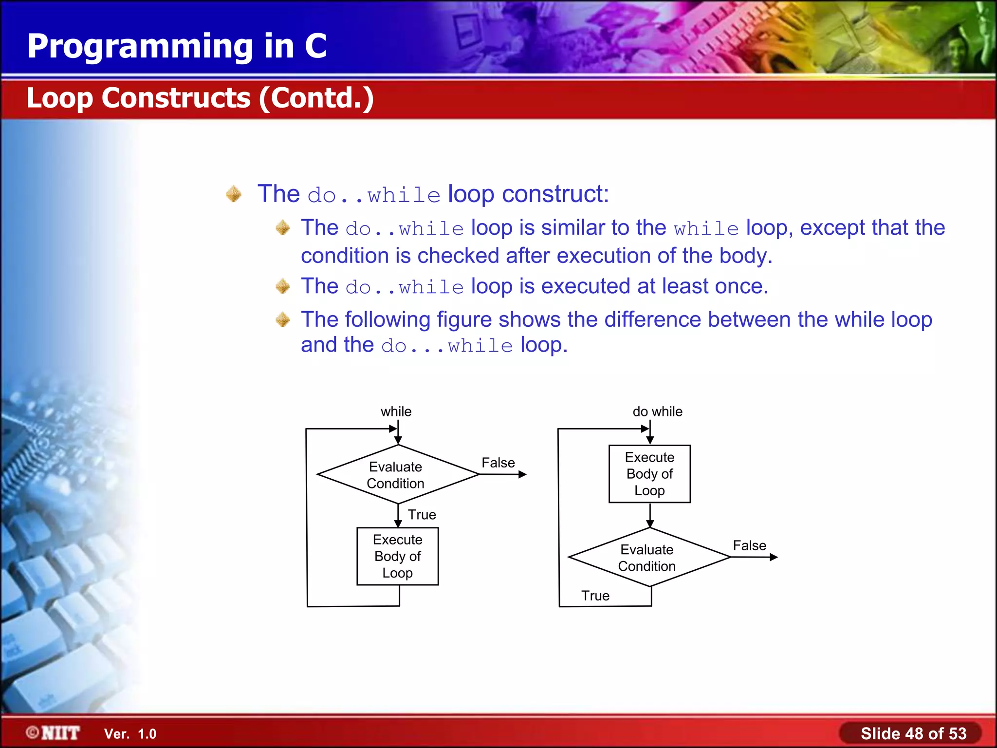 Programming in C
Loop Constructs (Contd.)


                The do..while loop construct:
                   The do..while loop is similar to the while loop, except that the
                   condition is checked after execution of the body.
                   The do..while loop is executed at least once.
                   The following figure shows the difference between the while loop
                   and the do...while loop.

                           while                        do while


                                      False            Execute
                         Evaluate
                                                       Body of
                         Condition
                                                        Loop
                               True
                          Execute                                  False
                          Body of                     Evaluate
                           Loop                       Condition

                                               True




     Ver. 1.0                                                              Slide 48 of 53
 