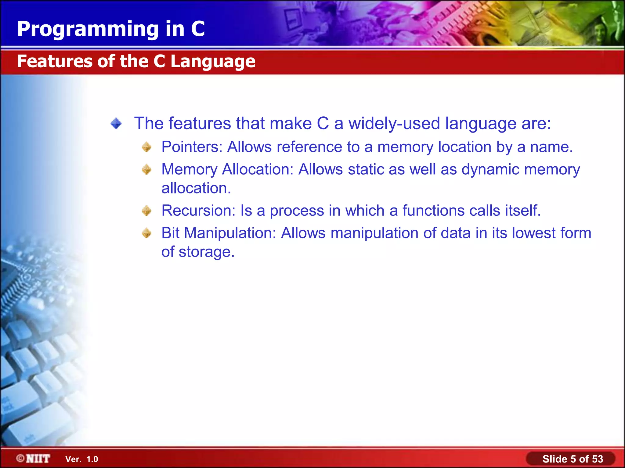 Programming in C
Features of the C Language


                The features that make C a widely-used language are:
                   Pointers: Allows reference to a memory location by a name.
                   Memory Allocation: Allows static as well as dynamic memory
                   allocation.
                   Recursion: Is a process in which a functions calls itself.
                   Bit Manipulation: Allows manipulation of data in its lowest form
                   of storage.




     Ver. 1.0                                                              Slide 5 of 53
 